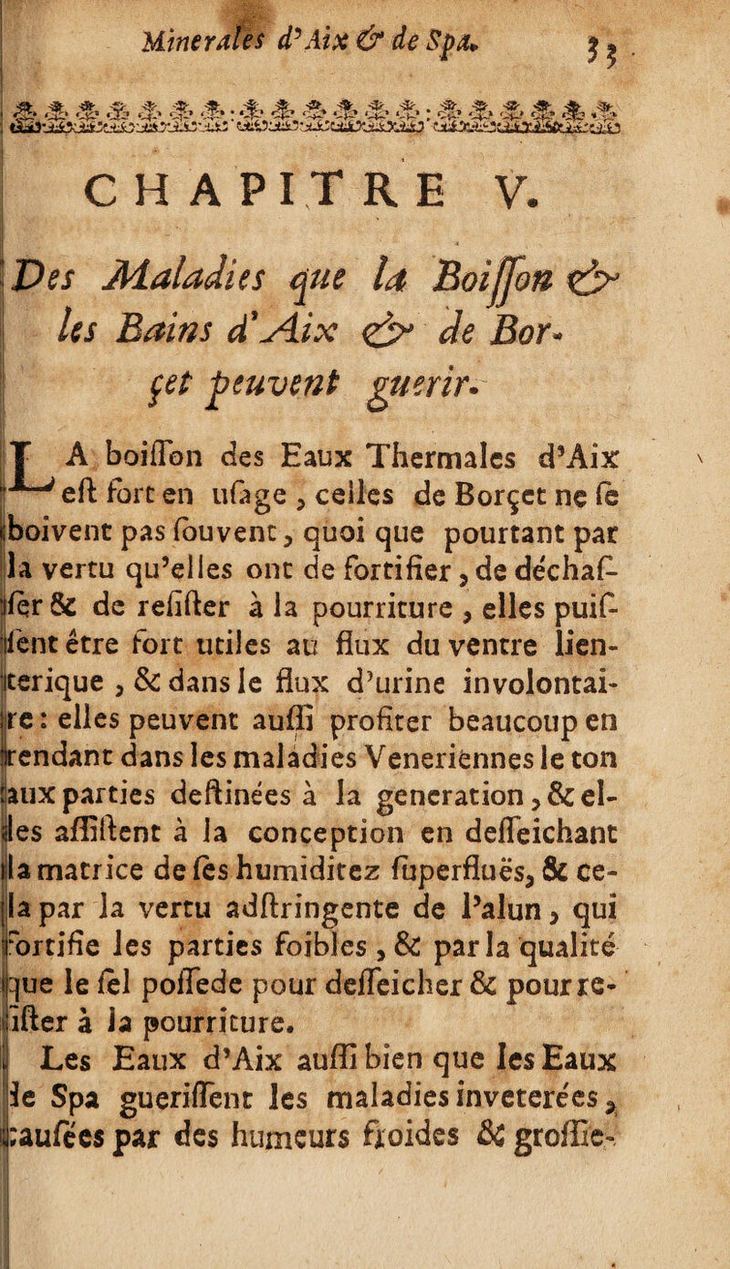 ■• il‘r-h-V .-iJ>’rÀlïVr v-v - t ” CHAPITRE V. Des Maladies que la Boifjon Us Bains d'Æx <& de Bor- çel peuvent guérir* T A boiilbn des Eaux Thermales d’Aix i‘*“> eft fort en ufage , celles de Borçet ne fè boivent pas fouvent, quoi que pourtant par la vertu qu’elles ont de fortifier, de déchafi- :ifqr& de refifter à la pourriture , elles puif- ijfëntêtre fort utiles au flux du ventre lien- jterique , & dans le flux d’urine involontai- te : elles peuvent auffî profiter beaucoup en endant dans les maladies Veneriënnes le ton :auxparties deftinées à la génération>Scel¬ les afliflent à la conception en deffeichant lia matrice de fès humiditez fiuperfluës, & ce¬ la par la vertu adftringente de l’alun > qui fortifie les parties foibles , & parla qualité que le fel poflede pour deffeicher & pour rc- ifter à la pourriture. I Les Eaux d’Aix auffi bien que les Eaux Üe Spa gueriffent les maladies invetere'es * <;aufées par des humeurs froides ôc groffie-