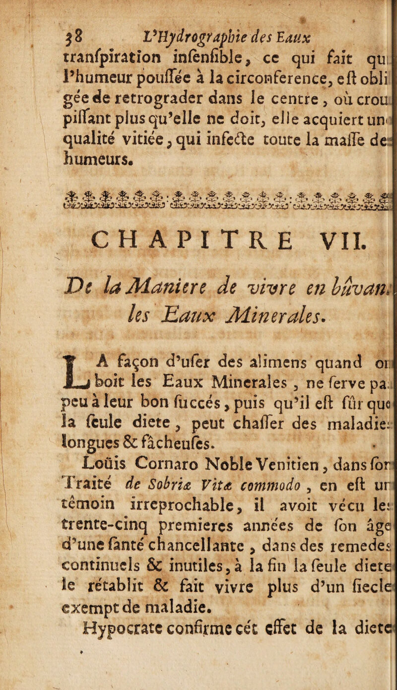 tranfpiration infènfible, cc qui fait qti l’humeur poufféc à la circonférence, eft obli géederétrograder dans le centre, oùcrou pillant plus qu’elle ne doit, elle acquiert uno qualité vitiée,qui infeéïe toute la malle de:! humeurs* CHAPITRE VIL De la Maniéré de vivre enhuvan: les Eaux Minérales. LA façon d’ufer des alimens quand or boit les Eaux Minérales , ne ferve pa peu à leur bon fuccés, puis qu’il eft fur que la feule diete, peut chafTer des maladie; longues & fâcheufès. Louis Cornaro Noble Vénitien, dans for Traité de Sobria Vita commodo , en eft ur témoin irréprochable, il avoit vécu le: trente-cinq premières années de (on âge d’une fànté chancellante , dans des remedes continuels & inutiles, à la fin la feule diete le rétablit & fait vivre plus d’un fiecle exempt de maladie* Hypocratc confirme ce't effet de la diete