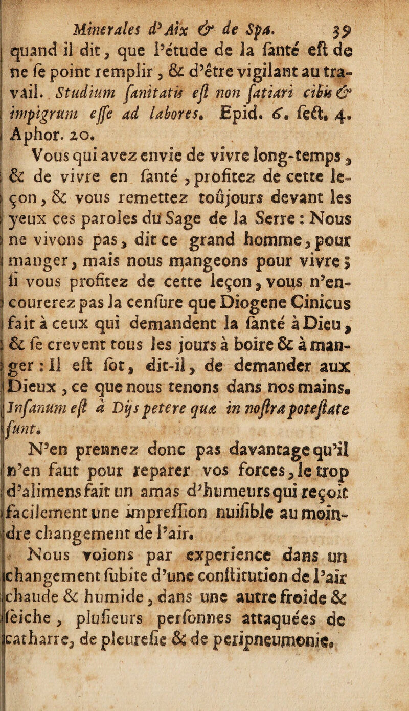 quand il dit, que l’étude de la fànté efl de ne fè point remplir, Sr d’être vigilant au tra¬ vail. Studium fanitatis efl non fatiari cibk & mpigrmi ejfe ad labores. Epid. 6, feffc. 4. Aphor. 20. Vous qui avez envie de vivre long-temps , j & de vivre en fànté , profitez de cette le- ü çon , & vous remettez toujours devant les i yeux ces paroles du Sage de la Serre : Nous s ne vivons pas, dit ce grand homme,pou* J manger, mais nous mangeons pour vivre 5 iï vous profitez de cette leçon, vous n’en- I courerez pas la cenfure que Diogene Cinicus j fait à ceux qui demandent la fànté à Dieu, I& le crevent tous les jours à boire & à man¬ ger : Il efl fot, dit-il, de demander aux Dieux , ce que nous tenons dans nos mains, llnfanumeft â Dÿspetere quœ in noflrapoteflate \funt. N’en prennez donc pas davantage qu’il n’en faut pour reparer vos forces, le trop d’alimensfait un amas d’humeursqui reçoit facilement une imprefEon nuiEblc au moin¬ dre changement de l’air. Nous voïons par expérience dans un changement fubite d’une conflitution de l’air chaude & humide, dans une autre froide & lèiche , pluEeurs perfbnnes attaquées de ^catharre, de pleurefie & de péripneumonie.