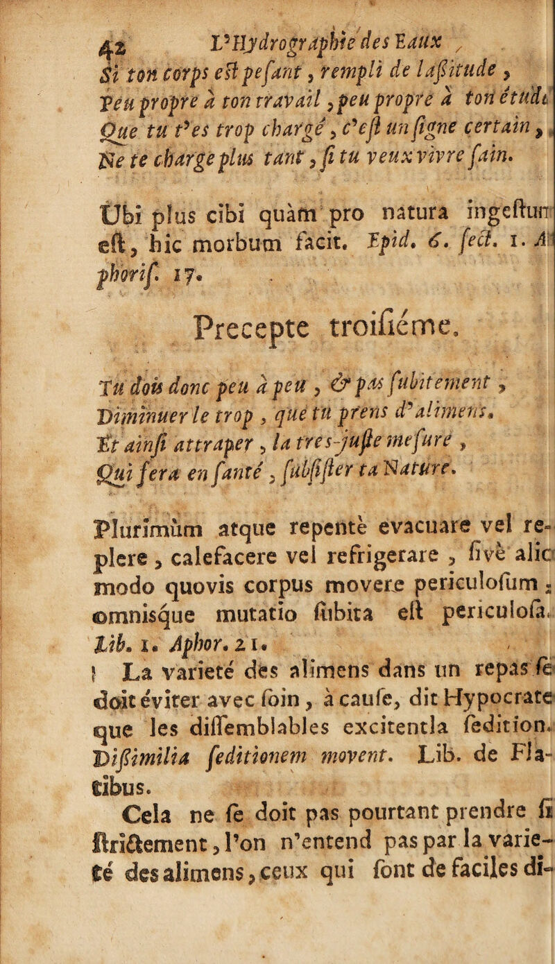 VHydrographie des 'Eaux , $ï ton corps esîpefant, rempli de Ufïtude , Veu propre à ton travail ,peu propre a tori étude Que tu t'es trop chargé, c'efl un (igné certain, &e te charge plus tant, fi tu veuxvivre fain. Ubi plus cibi quàfti pro natura ingefhjnr eft, hic morbum facit. Vpïd. 6. feci. i. Aïï phorifi 17. Precepte troisième. Ta dois donc peu à feu , & pu fubit entent , Diminuer le trop , que tu prens d'aliment» ttainfi attraper , la tres-jufiemefuré , Qui fera en fanté, fulfifter ta Nature. Flurlmùm atque repente evacuare vel re= plere 3 calefacere vel réfrigérais , five alîc modo quovis corpus movere pericuîofum 2 ©mnisque mutatio (iibita eft periculofà* lib. i* Aphor,zu ? La variété des aîimcns dans un repas fe doit éviter avec loin, à caufc, dit Hypocrate< que les diflembîables excitentla fedition. Vifiimilia feditionem movent. Lib. de Fia- tibus. Cela ne fe doit pas pourtant prendre fï ftri&ement, l’on n’entend pas par la varié¬ té des aîimens, ceux qui font de faciles di«