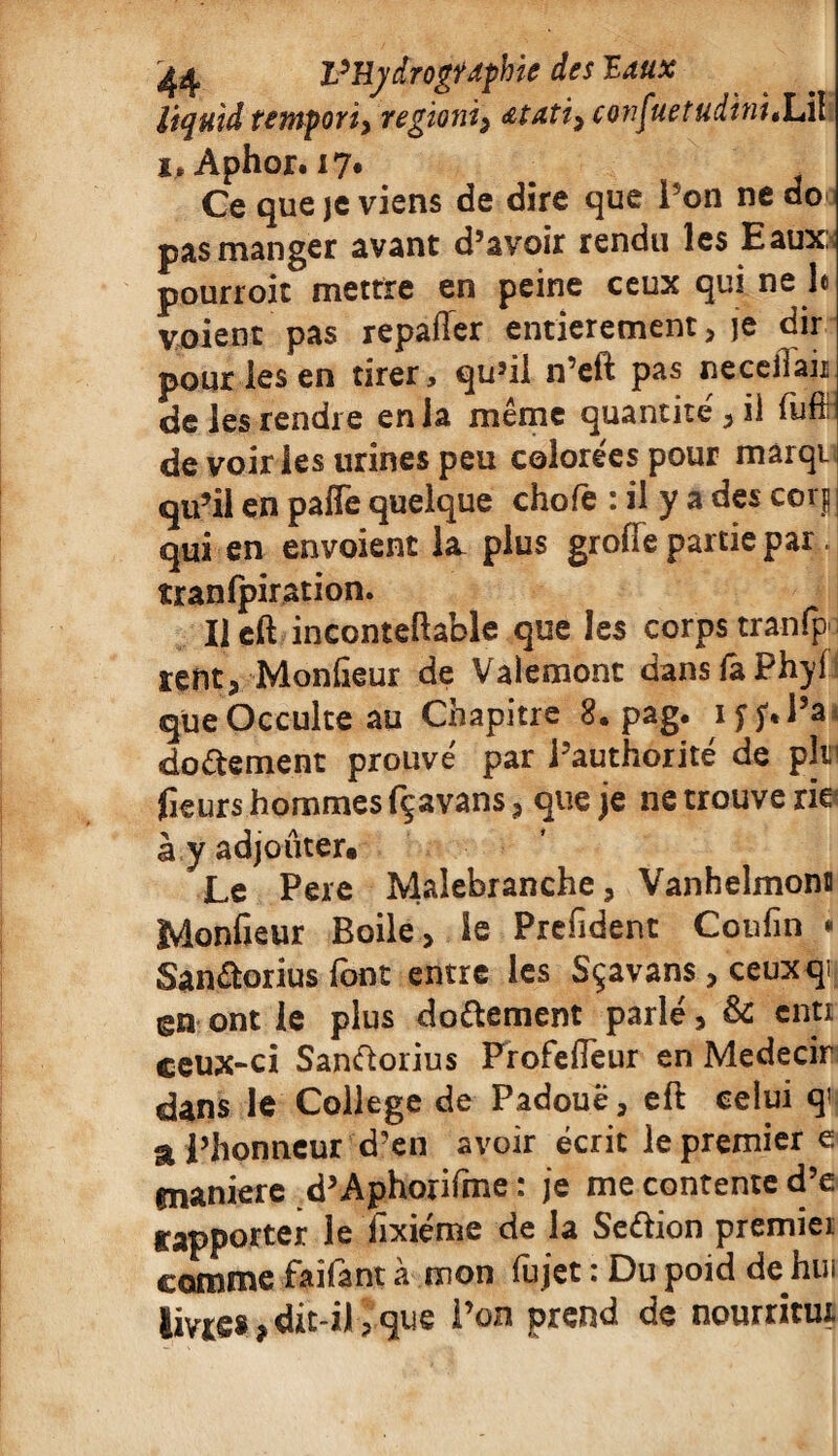 liquid tempori, regioni^ atati^ confuetudinitÏÀ\ i»Aphor. 17* # , Ce que je viens de dire que i on ne do pas manger avant d’avoir rendu les Eaux: pourroit mettre en peine ceux qui ne le voient pas repaffer entièrement, je dir pour les en tirer, qu’il n’elt pas neceilau de les rendre en la même quantité, il üÆ de voir les urines peu colorées pour marqi qu’il en paffe quelque chofè : il y a des cor| : qui en envoient la. plus groiïe partie par îranfpiration. Il eft inconteftable que les corps tranfp- ïent, Monfieur de Valemont dans fa Phyi que Occulte au Cnapitre 8* pag. ij’j'tl’a do de ment prouvé par l’authorité de pltn fieurs hommes fçavans, que je ne trouve rief à y adjouter. Le Pere Malebranche, Vanhelmonn Monfieur Boile, le Prefident Coufin * Sandorius font entre les Sçavans, ceuxqi en ont le plus dodement parlé, & cnti ceux-ci Sandorius ProfeÆeur en Medecir dans le College de Padouë, eft celui q! a l’honneur d’en avoir écrit le premier e. gnaniere d’Aphorifme : je me contente d’e rapporter le fixiéme de la Sedion premier comme faifant à mon fujet : Du poid de hui livre* ,dit-il>que l’on prend de nourritm