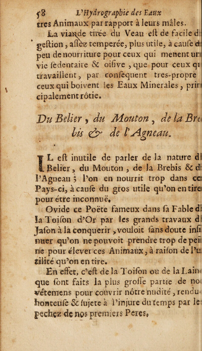 très Animaux par rapport à leurs mâles. La viande tirée du Veau eft de facile di geftion, allez temperée, plus utile, à caufe à peu de nourriture pour ceux qui mènent ur vie fèdentaire Sc oifive , que pour ceux qa travaillent, par eonfequent tres-propre ceux qui boivent les Eaux Minérales, prir cipaiement rôtie. Du B e lier , du Mouton, de la Bre bis & IL eft inutile de parler de la nature d Relier, du Mouton , de la Brebis & dl l’Agneau 5 l’on en nourrit trop dans ce Pays-ci, à caufè du gros utile qu’on en tire pour être inconnue, Ovide ce Poète fameux dans fà Fable d îa Toi ton d’Or par les grands travaux d Jalon à la conquérir > vouloit fans doute infi nuer qu’on nepouvoit prendre trop de peii ne pour élever ces Animaux, à raifon de Pu îilité qu’on en tire. En effet, c’eft de îa Toifon ou de la Lainn que (ont faits la plus groile partie de noi vétemens pour couvrir nôtre nudité, rendu* Ironteufe & fujete à l’injure du temps par le pechez de nés premiers Peres*