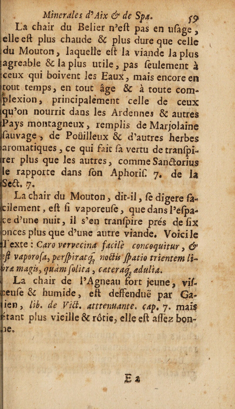 Umerales d’Aix & de Spa» fp Lâ chair du Beiier n’eft pas en ufàge, elle eft plus chaude & plus dure que celle du Mouton, laquelle eft la viande la plus agréable & la plus utile, pas feulement à ceux qui boivent les Eam£, mais encore en tout temps, en tout âge & à toute corn- plexion, principalement celle de ceux qu’on nourrit dans les Ardennes & autres Pays montagneux, remplis de Marjolaine fauvage , de Pouilleux & d’autres herbes aromatiques , ce qui fait fa vertu de tranfpi-* rer plus que les autres, comme Sandorius le rapporte dans fou Aphorif 7, de h Sed. >7. La chair du Mouton, dit-il, Ce digéré fa¬ cilement , eft ii vaporeufe, que dans Pelpa- ce d’une nuit, il s’en tranfpire prés de fîx onces plus que d’une autre viande. Voici le 1 exte : Caro vervecina facile concoquïtur, & -fi vaporofa, perjpirat£ mÜis Jpatk trientem li~ ’?ra magis, quàm folita, cœterafy œdulia. La chair de l’Agneau fort jeune, viU :eufe & humide, eft deffenduë par Ga- ien, Ub. de Vitt, atttenuante» cap, 7. mais franc plus vieille & rôtie, elle eft affëz bon-