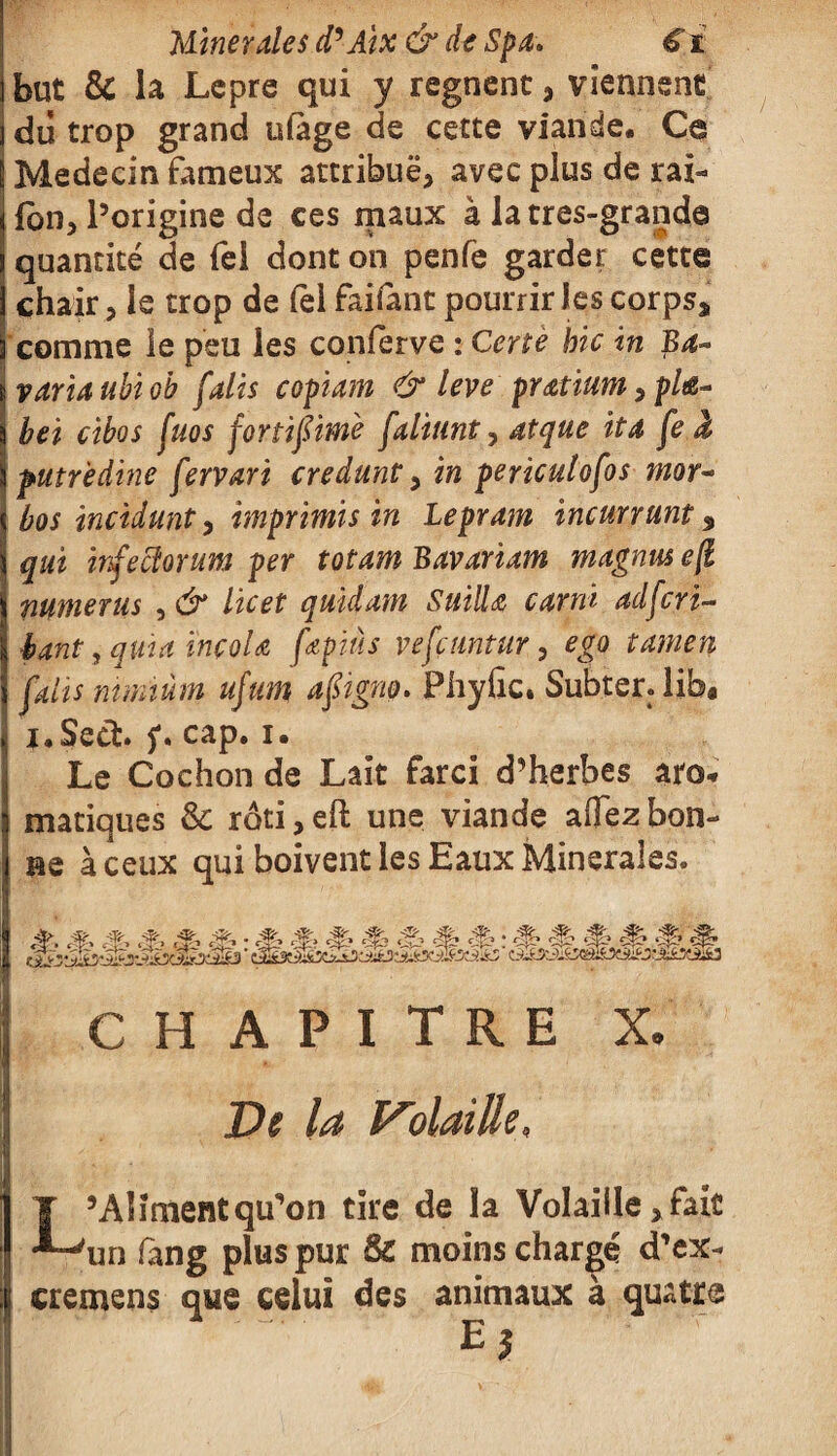 but & la Lepre qui y régnent, viennent du trop grand ufàge de cette viande* Ce Médecin fameux attribue, avec plus de rat¬ ion, l’origine de ces maux à latres-grande quantité de Tel dont on penfe garder cette chair, le trop de fèl fa liant pourrir les corps* comme le peu les conferve : Certè bic in Ba- varia ubi oh faits copiam & leve pratium, pla¬ ie t cibos fuos fortifim'e faliunt, atque ita fe J putrèdine fervari credunt, in pericutofos mor~ bos incidunt, imprimis in Lepram incurvant % qui infecîorum per totam Bavariam magnus eji mtnerus , & lie et quidam SuilU carni ad fer i- bant, quia ïnçoU fœpiàs vefçtmtur, ego tamen faits mmiùm ufum aftgno. Phyfic. Subter.lib* i.Sech f. cap. i. Le Cochon de Lait farci d’herbes aro¬ matiques & rôti,eh: une viande affezbon¬ ne à ceux qui boivent les Eaux Minérales. •Æ- CHAPITRE X. De la Volaille, L’Aliment qu’on tire de la Volaille, fait un fang plus pur & moins chargé d’ex- cremens que celui des animaux à quatre E J