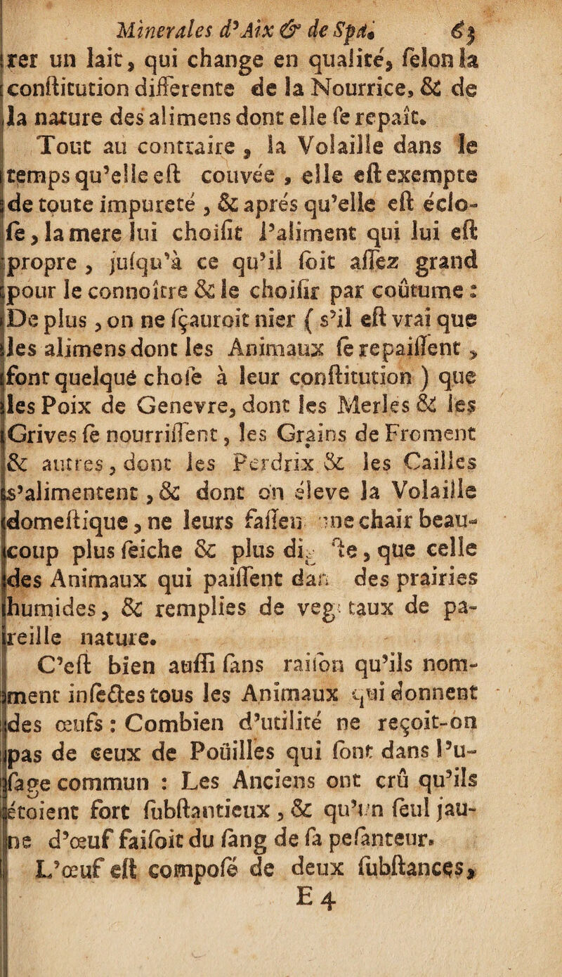 rer un lait, qui change en qualité, félon la confticution differente de la Nourrice, & de la nature des alimens dont elle Te repaît* Tout au contraire , la Volaille dans le temps qu’elle eft couvée , elle eft exempte de toute impureté , & après qu’elle eft éclo- fe,lamereiui choifit l’aliment qui lui eft propre , jufqu’à ce qu’il (bit allez grand pour le connoître & le choifir par coutume : De plus, on ne fçaurok nier { s’il eft vrai que les alimens dont les Animaux (è repaillent y font quelque chofe à leur conftitution ) que les Poix de Genevre, dont les Merles & les Grives le nourrirent, les Grains de Froment & autres, dont les Perdrix & les Cailles s’alimentent, & dont on éleve la Volaille domeftique, ne leurs fafïen me chair beau* coup plus leiche & plus dk fte, que celle des Animaux qui paillent dan des prairies humides, & remplies de veg. taux de pa¬ reille nature. C’eft bien auffi fans rai ion qu’ils nom¬ ment infaftestous les Animaux qui donnent des œufs : Combien d’utilité ne reçoit-on pas de ceux de Pouilles qui (ont dans î’u- fage commun : Les Anciens ont crû qu’ils étaient fort fubftanticux , & qu’un feul jau¬ ne d’œuf faifoic du fang de fa pefauteur. L’œuf eft compofe de deux fubftancçs, E 4 H ' ' . '