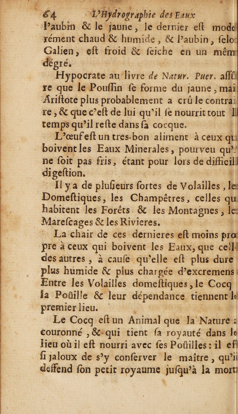 l’aubin & le jaune, le dernier eft mode rément chaud & humide , 6c Paubin , felo: Galien, eft froid 6c feiche en un mêm degré. Hypocrate au livre de Natur. Tuer. aiïï re que le Poufîin fe forme du jaune , mai Ariftote plus probablement a crû le contrai re, 6c que c’eft de lui qu'il fè nourrit tout 11 temps qu’il refte dans fa cocque. L’œufeft un tres-bon aliment à ceux qt boivent les Eaux Minérales, pourveu qu’: ne foit pas fris, étant pour lors de difficile digeftion. Il y a de pîufieurs fortes de Volailles, le Domeftiques, les Champêtres, celles qu habitent les Forêts 6c les Montagnes, le:: Marefcages 6c les Rivières. La chair de ces dernieres eft moins proi pre à ceux qui boivent les Eaux, que ce)J des autres , a caufe qu'elle eft plus dure plus humide 6c plus chargée d’excremens Entre les Volailles domeftiques, le Cocq la Fouille 6c leur dépendance tiennent h premier lieu. Le Cocq eft un Animal que la Nature ; couronné ,6c qui tient fa royauté dans le lieu où il eft nourri avec fes Pouilles: il ef fi jaloux de s’y conferver le maître , qu’ii deffend fbn petit royaume jufqu’à la mort: