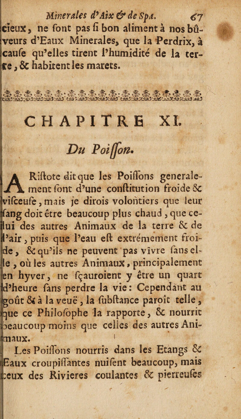 cïeux, ne font pas fi bon alimenta nosbû- veurs d’Eaux Minérales, que la Perdrix, à caufe qu’elles tirent l’humidité de la ter» Ce, & habitent les marets. i CHAPITRE XL ARiftote dit que les Poifions générale¬ ment (ont d’une conftitution froide 8c vifceufe, mais je dirois volontiers que leur fang doit être beaucoup plus chaud, que ce¬ lui des autres Animaux de la terre & de Pair, puis que l’eau eft extrêmement froi¬ de, & qu’ils ne peuvent pas vivre (ans el¬ le , où les autres Animaux * principalement en hyver, ne fçauroient y être un quart d’heure fans perdre la vie: Cependant au goût & à la veuë, la fùbftance paroît telle, que ce Philosophe la rapporte, 8c nourrit beaucoup moins que celles des autres Ani¬ maux. 1 Les PoilTons nourris dans les Etangs 8c Eaux croupillantes nuifènt beaucoup, mais