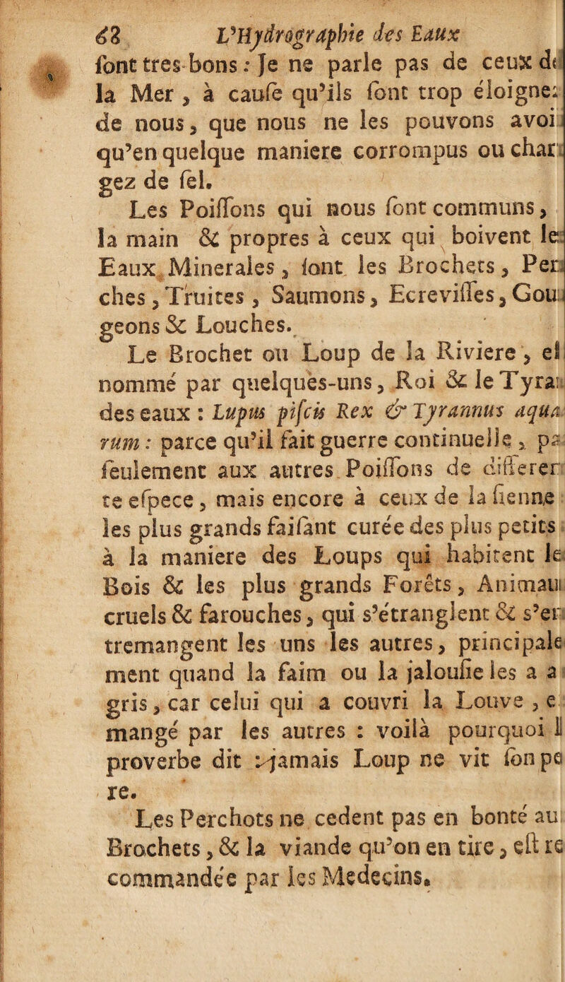 font très bons .• Je ne parle pas de ceuxdr la Mer , à caufè qu’ils loin trop éloigne: de nous, que nous ne les pouvons avoi qu’en quelque maniéré corrompus ou char gez de fêl. Les Poifldns qui nous font communs, la main & propres à ceux qui boivent le Eaux Minérales 3 font les Brochets, Fer; ches, Truites, Saumons> Ecreviffes, Gouu geons Sc Louches. Le Brochet ou Loup de la Riviere, eSj nommé par quelques-uns, Roi &; Je Tyran des eaux : Lupus pifcis Rex & Tyrarmus tiqua: mm : parce qu’il fait guerre continuelle , ps; feulement aux autres Foi lions de difterer te efpece, mais encore à ceux de la frenne les plus grands failant curée des plus petits à la maniéré des Loups qui habitent le Bois & les plus grands Forêts, Animaui cruels & farouches, qui s’étranglent & s’er tremangent les uns les autres, principale ment quand la faim ou la jaloufîe les a a gris, car celui qui a couvri la Louve , e mangé par les autres : voilà pourquoi I proverbe dit ^jamais Loup ne vit Ibnpe re. Les Perchots ne cedent pas en bonté au Brochets, & la viande qu’on en tire, çft re commandée par les Médecins.