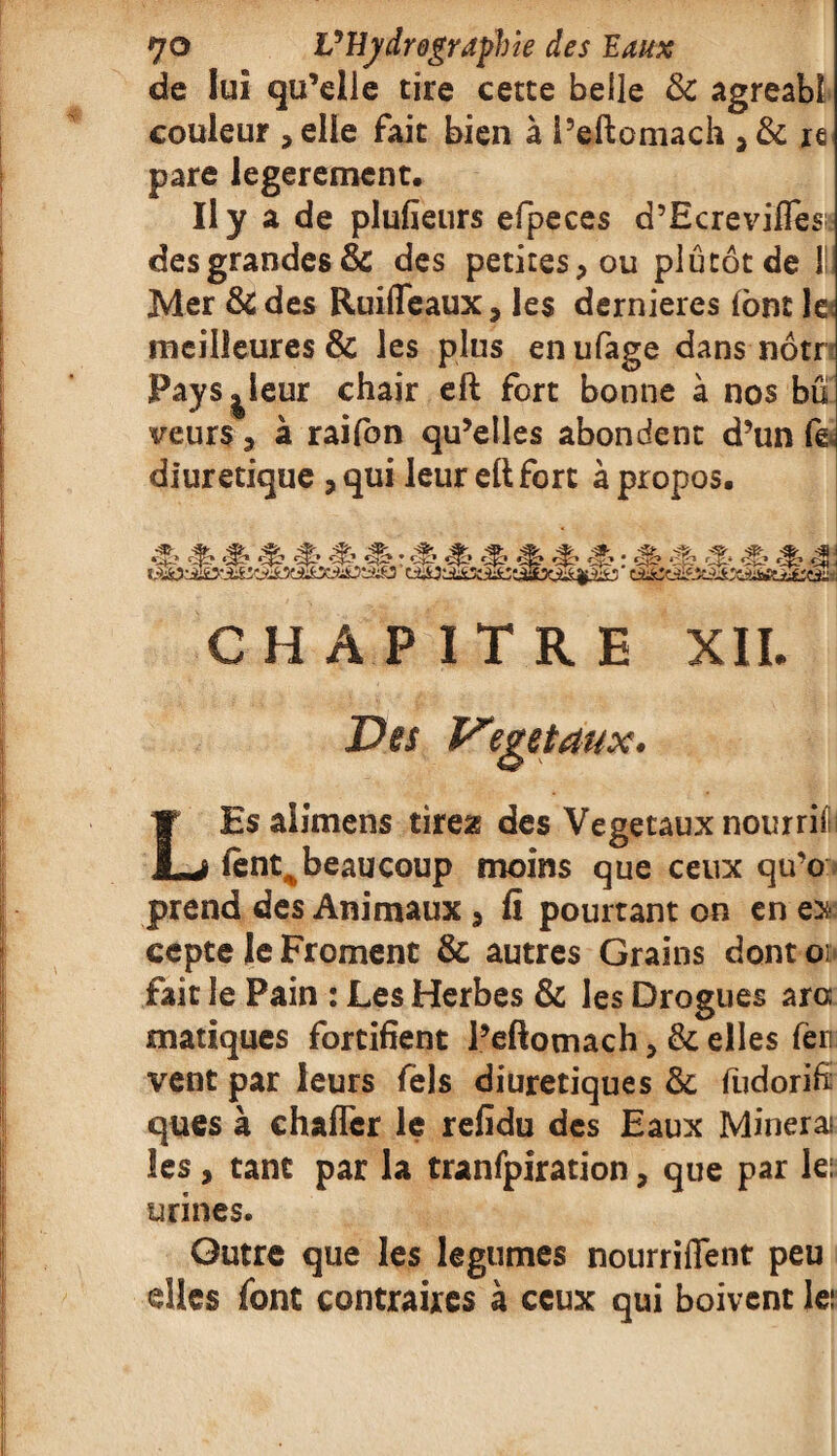 de lui qu’elle tire cette belle & agreabl couleur , elle fait bien à l’eftomach re pare legerement. Il y a de plufieurs efpeces d’Ecreviffès; des grandes & des petites, ou plutôt de l!i Mer &des Ruiffeaux, les dernieres {ont le meilleures & les plus en ufage dans nôtr PayS|leur chair eft fort bonne à nos bû veurs, à raifon qu’elles abondent d’un fe diurétique , qui leur eft fort à propos. CHAPITRE XII. LEs aiimens tirex des Végétaux nourrifi fent„ beaucoup moins que ceux qu’o prend des Animaux , fi pourtant on en ex¬ cepte le Froment & autres Grains dont oi fait le Pain : Les Herbes & les Drogues ara matiques fortifient l’eftomach, & elles fer vent par leurs Tels diurétiques & fudorifi ques à ehaflcr le refidu des Eaux Mineras les, tant par la tranfpiration, que par le: urines. Outre que les legumes nourrifient peu elles font contraires à ceux qui boivent le: