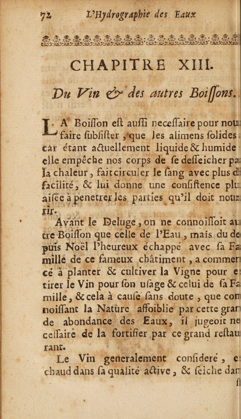 CHAPITRE XIII. Du Vin & des autres Boiffons A Boifîbn eft auffi neceffaire pour noui faire fùbiîfter ,que jes aiimens iolides car étant actuellement liquide^ humide elle empêche nos corps de fe deifeicher pa: îa chaleur, faitcirculer le fang avec plus cüi facilité, 8c lui donne une confiftence plu aifee àpenecrer les parties qu’il doit nous îir- ' Avant le Deîuge, on ne connoiïïoit au tre Boilfon que celle de l’Eau , mais du de puis Noël l’heureux échappé avec fa Fa mille de ce fameux châtiment, a commer cé à planter 8c cultiver la Vigne pour e tirer le Vin pour (on ufage & celui de fa Fa mille, &cela à cauie fans doute , que cor noifiant la Nature affoiblie par cette grar de abondance des Eaux, il jugeôic ne celfairè de la fortifier par ce grand reftau ranr* Le Vin generalement coniîderé , e chaud dans fa qualité a&ive, 8c fëichedatr