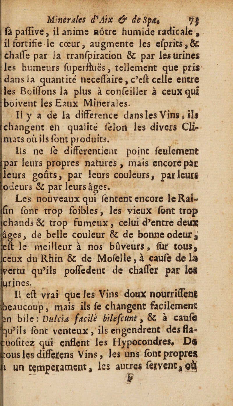 i ù. paffive, il anime nôtre humide radicale 9 il fortifie le cœur, augmente les efprits,& charte par la tranfpiration & par lei urines les humeurs fupeifluës, tellement que pris dans la quantité necertaire, c’eft celle entre les Boirtons la plus à confeilier à ceux qui boivent les Eaux Minérales. Il y a de la différence dans les Vins, il® changent en qualité félon les divers Cli¬ mats où ils font produits. Iis ne le différencient point feulement par leurs propres natures, mais encore par leurs goûtsj par leurs couleurs, parleurs iodeurs Sc par leurs âges. Les nouveaux qui Tentent encore leRaf- fin font trop foibles, les vieux (ont trop chauds & trop fumeux, celui d’entre deux âges 3 de belle couleur 8c de bonne odeur * elt le meilleur à nos bûveurs » fùr tousâ ceux du Rhin 8c de Mofelle 3 à caufè de 1$ 'vertu qu’ils pofledent de charter par les urines. Il eft vrai que les Vins doux nourrirtêni beaucoup, mais ils fe changent facilement în bile : Dniera facile bilefcunt, 8c à caufè qu’ils lônt venteux , ils engendrent desfl&» :uofitez qui enflent les Hypocondres# Da :ouslesdifferens Vins, les uns {ontpropres i un tempérament j les autres fervent â où - f f