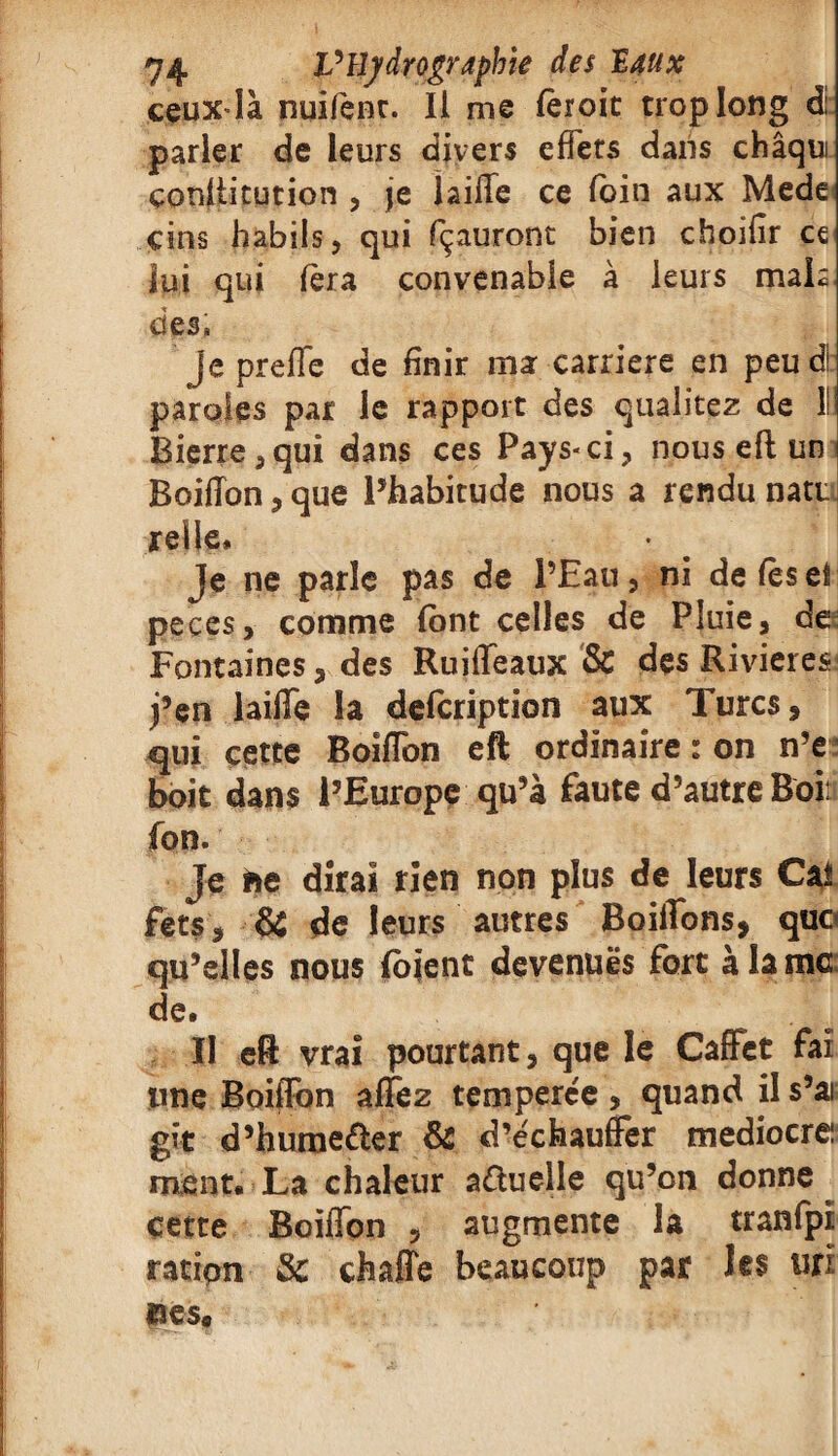 ceuxdà nuifent. Il me fèroit trop long d. parler de leurs divers effets dans châqui çordlitution , je jaille ce loin aux Mede cins babils, qui Içauront bien choifir ce lui qui fera convenable à leurs mais des. Jepreffe de finir ma carrière en peud! paroles par le rapport des qualitez de lü Bierre,qui dans ces Pays-ci, nouseft un Boiffon, que l’habitude nous a rendu natt relie* Je ne parle pas de l’Eau, ni de lèse! peces, comme (ont celles de Pluie, de: Fontaines, des Ruiffeaux & des Rivières* j’en laiffe la defcription aux Turcs, qui cette Boiffon eft ordinaire : on n’e boit dans l’Europe qu’à faute d’autre Boiti fon. |e fre dirai rien non plus de leurs Cal fets, & de leurs autres Boiffons, quo qu’elles nous foient devenues fort à la me de. II eft vrai pourtant, que le Caffet fai une Boiffon affez temperée , quand il s’ai gît d’hume&er & d’échauffer médiocre: ment. La chaleur aduelle qu’on donne cette Boiffon , augmente la tranfpi ratipn 3c çfaaffe beaucoup par les «ri «ses.