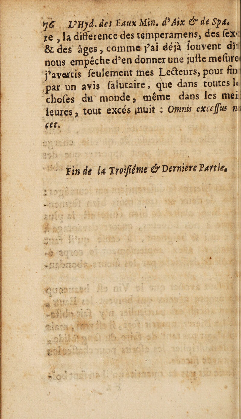 VHyd. des Vaux Min. d^Aix & de Spa* %q , Sa différence des temperamens, des fex< & des âges, comme fai déjà fouvent dît nous empêche d’en donner une juftemefure j’avartis feulement mes Lecteurs, pour fini par un avis faiutaire, que dans toutes U chofes du monde, même dans les met leuresa tout excès jnuit : Omnis excejfus n Vin de U twfiéme & Verniere Taftie.