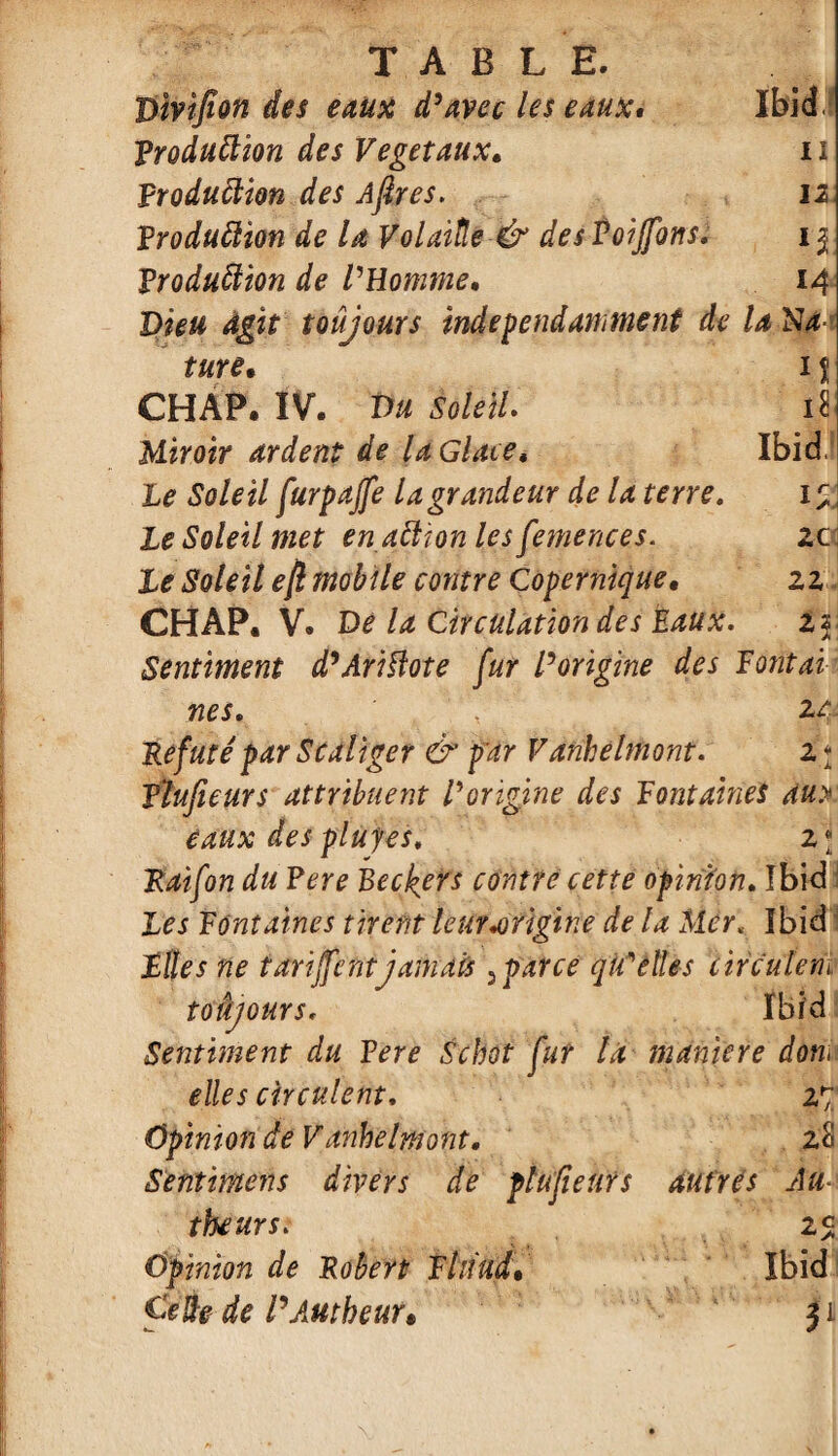 Vivifion des eaux d’avec les eaux. ibid, Production des Végétaux. ii Production des Afires. 12 Production de la VolaiËe & desPoijfons. u Production de l'Homme. M X)i*# toujours indépendamment de la N4 ture• n CHAP. IV. Vu SoleiL d Miroir ardent de la Glace, Ibid £0/^/ furpajfe la grandeur de la terre. k. Le Soleil met en aCtjon les femences. 2C Le Soleil efi mobile contre Copernique. 22 CHAP. V. De la Circulation des Eaux. *5 Sentiment d’AriUote fur l’origine des F ont ai nés. , zt: Réfuté par Scaliger & par Vanhelmont. z * Plufieurs attribuent Vorigine des Fontaines au> eaux des plufes. z\ Raifon du Pere Beckers contre cette opinion» Ibid Les Fontaines tirent leur .origine de U Mer< Ibid Files ne tarifent jamais 3 parce qu'elles circulent toâjours, Ibid Sentiment du F ere Scbot fur la maniéré dont elles circulent, 27 Opinion de Vanhelmont. 28 Sentimens divers de plufieurs ditfrés Au- theurs. 25 Opinion de Robert Fhiud• Ibid CeÙe de PAutheur* $l