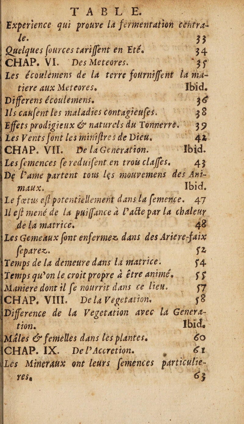 Expérience qui prouve la fermentation centra- le» II Quelques four ce s tariffent en Eté. 34 CHAP. VI. Des Meteores. ‘ 15* écoulement de la terre fourniffent la ma¬ tière aux Meteores. Ibid. Differens écoulemens* Ils caufent les maladies contagieufes. 3 S Effets prodigieux & naturels du Tonnerre 35? /on? les mmftres de Dieu» 44 CHAP, VIL De la Génération. Ibid. tes femences fe reduifent en trois claffes, 43 De /W/e partent tous les mouvement des Ani¬ maux, Ibid. le fœtus efl potentiellement dans la femence. 47 llejlmené de la puiffancea Datte par la chaleur .de la matrice. 4^ Les Gemeaux font enfermez dans des Ariere-faix fep avez. fz Temps de la demeure dans la matrice. 5*4 Temps qu'on le croit propre a être animé• 5* f Maniéré dont il fe nourrit dans ce lieu. $7 CHAP. VIII. De la Végétation, Différence de la Végétation avec U Généra¬ tion. Ibid® Males & femelles dans tes plantes* 60 CHAP. IX. De l'Accretion. m 61 Les Minéraux ont leurs femences particuliè¬ res* 61