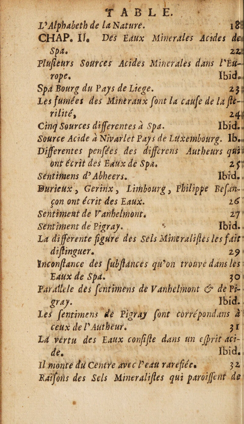 TABLE.. • VAlphabeth de la Nature. i fri CHAP. If. Des Eaux Minérales Acides de Spa, ziA Plufieurs Sources Acides Minérales dans l'Eu¬ rope, Ibid®. Spa Bourg du Pays de Liege. 23 les fumées des Mltièraûx font la caufe de la fie- rilïtê% 24 Cinq Sources differentes à Spa. Ibid. Source Acide à Nivarlet Pays de Luxembourg. Ib„, Differentes penfées des différons Àutbeurs qui i ont écrit des Eaux de Spa. z f Sentimens d’Abheers. Ibid. BurieuX y Geririx, Limbourg y Philippe Befan- çon ont écrit des Eaux. Sentiment de V anhelmont. 27 Sentiment de Pigray. ‘ Ibid. La differente figure des Sels Miner ali [le s les fait dïflinguer. 2? ïnconflance des fubflanc es qtPon trouve dans les Eaux de Spa» 30 Par aile le des feniimens de V anhelmont & de Pi¬ gray. ' Ibid. Les fentimens de Pigray font cùrrépondans a ceux de l'Autheur. 31 La vertu des Eaux conffle dans un ejprit aci¬ de. Ibid® Il monte du Centre avec Peau raréfiée• 3 z Paifons des Sels Mineraliftes qui paroiffent de