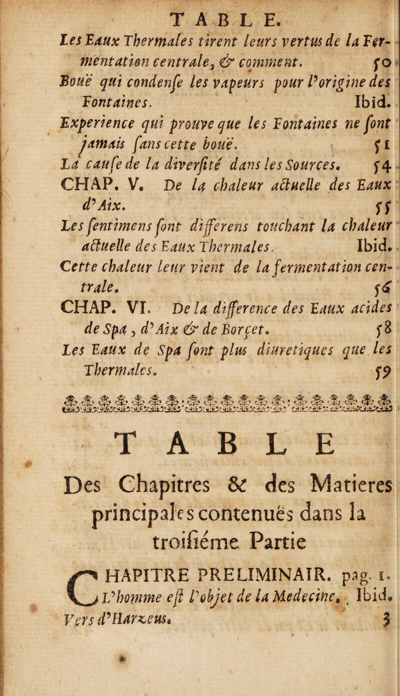 les Baux Thermales tirent leurs vertus de la Ter- mentatien centrale3 & comment. f o Boue qui condenfe les vapeurs pour l'origine des Tontaines. Ibid. Txperience qui prouve que les Tontaines ne font jamais fans cette houe. f i La caufede la diverfité dans les Sources, f4 CH AP. V. De la chaleur aftuelle des Baux d'Aix. ff Les fenthnens font dijferens touchant la chaleur aftuelle des Eaux Thermales, Ibid. Cette chaleur leur vient de la fermentation cen¬ trale, 5<£ CHAP. VI. De la différence des Baux acides de Spa, d'Aix & de Borcet. fB Les Baux de Spa font pim diurétiques que les Thermales. dé» •$» ^» ^ ; dï& çÇ> «f?» ! <J» èê èf--‘ çf^ TABLE Des Chapitres & des Matières principales contenues dans la troihéme Partie CHAPITRE PRELIMINAIR. pag. i. Vhomme efl l'objet de la Medecine, ■ Ibid. Vers d'Hanse us* $