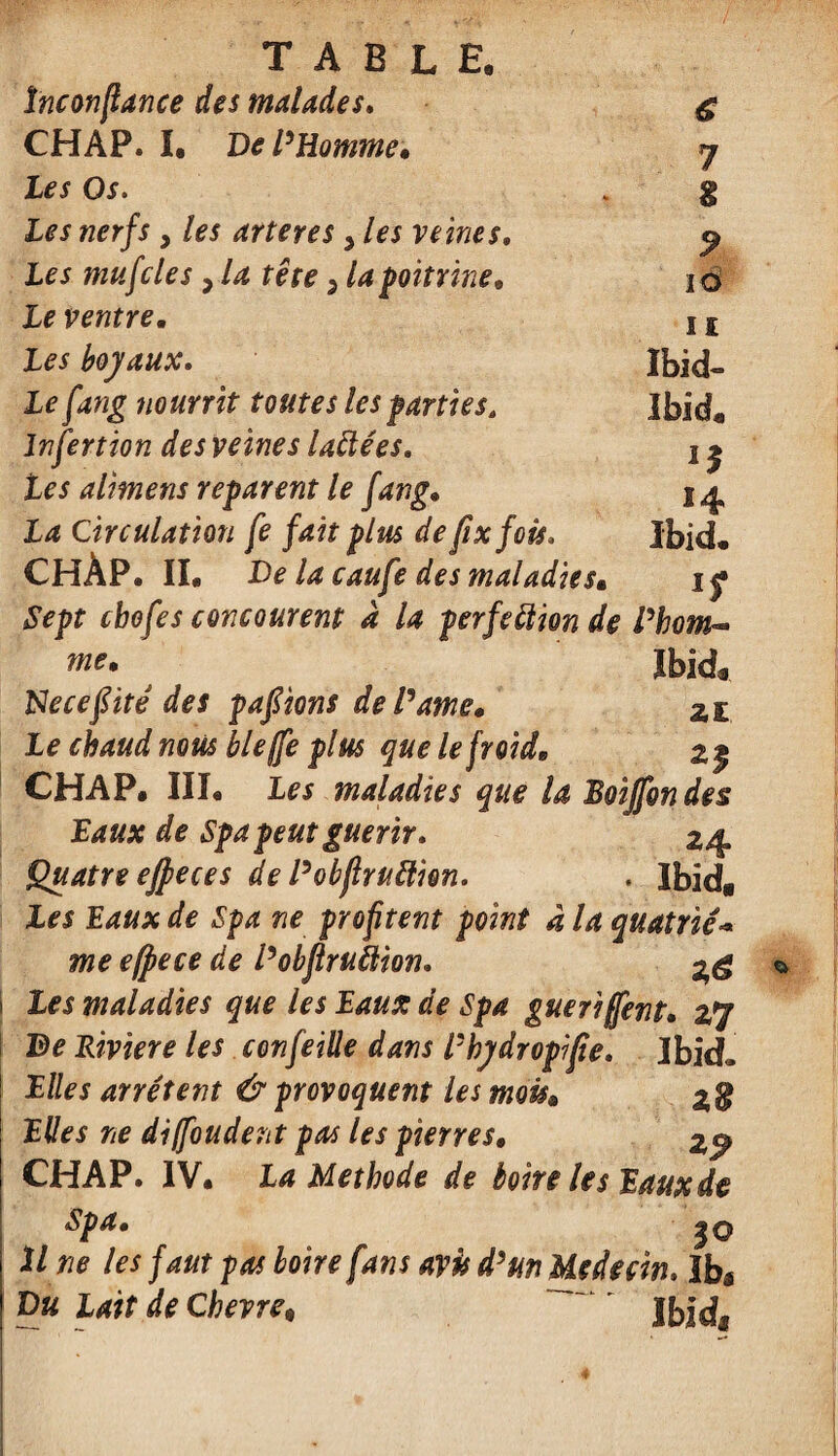 ïnconfiance des malades. g CHAP. I, De l'Homme, y Les Os. . g Les nerfs > les arteres > les veines, 9 Les mufcles , la tête > la poitrine, 10 Le ventre, i£ Les boyaux. Ibid- Lefang nourrit toutes les parties, Ibid, Infertion des veines laCtées. j ^ Les al'mens reparent le fang, j^ La Circulation fe fait plus defixfoù. Ibid, CHÀP. IL De la caufe des maladies, i f Sept cbofes concourent à la perfection de l'hom¬ me* Ibid* Necefiitê des pafiions de Pâme, 21 Le chaud nous lie (fe plus que le froid, 2$ CHAP. III. Les maladies que U Boijfon des Baux de Spa peut guérir. 24 Quatre effieces de Pobfiruftion. . Ibid» Les Eaux de Spa ne profitent point à la quatrié•* me e(pece de Pobflruiiion. Les maladies que les Eaux de Spa guéri fient, 27 De Riviere les confeiüe dans P hydropi fie. Ibid* Elles arrêtent û provoquent les mois, Elles ne diffoudent pas les pierres, CHAP. IV. La Méthode de boire les Eaux de Spa, j Une les faut pas boire fans Du Lait de Chevre* $0 avû d'un Médecin. Ib* Ibidf