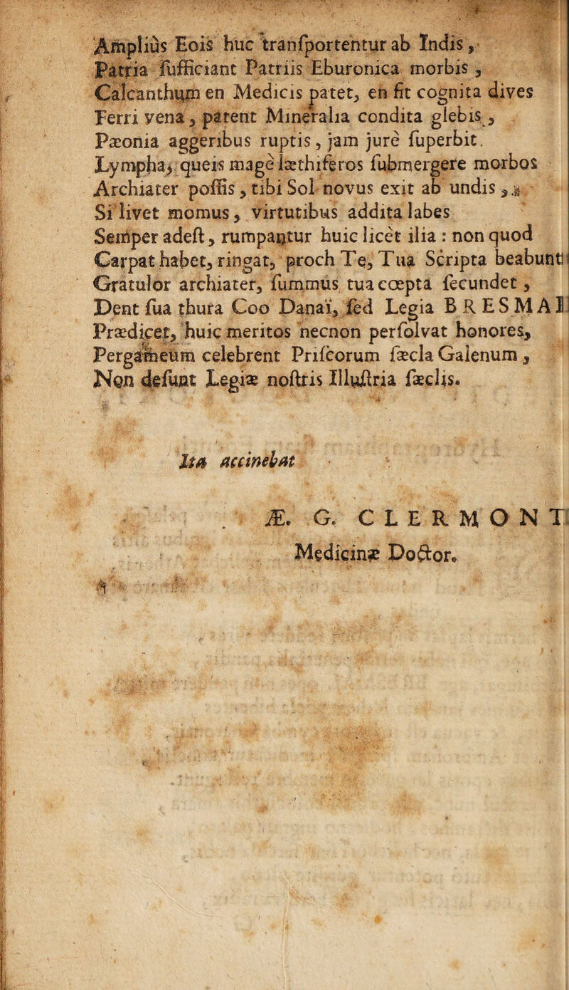 Ampîius Eois hue tranfportentur ab ïndis, Patria fufficiant Patriis Eburonica morbis, Caîcanthum en Medicis patet, en fît cognita dives Ferri yena, patent Mineralia condita glebis, Pæonia aggenbus ruptis, jam jure fuperbit. Lympha* queis magèlæthiferos iubmergere morbos Archiater pofïàs, tibi Sol novus exit ab undis,.s} Si livet momusj virtutibus additalabes Semper adeft, rumpaijtur huiclicèt ilia : nonquod Carpat habet, ringat, prochTe, Tua Scripta beabuntt Gratulor archiater, fummus tuaeœpta fecundet, Dent £ua thura Coo Panai, fèd Legia B R ES MAI Prædiçet, huic meritos neenon perfolvat honores, Pergatheùm celebrent Prifcorum fæcla Gaienum, Non défunt Legiæ noftris IlluEria fæclts. lia accinebat Æ. G. CLERMONT