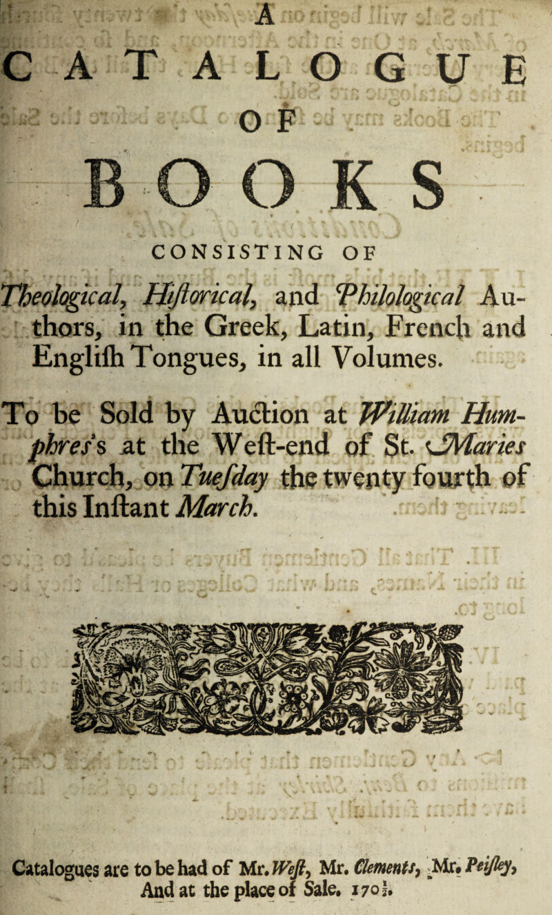 A CATALOGUE O F CONSISTING OF Theological, Hiftorical, and Philological Au¬ thors, in the Greek, Latin, French and Englilh Tongues, in all Volumes. To be Sold by Auction at William Hum¬ phreys .at the Weft-end of St. <JMaries Church, on Tuefday the twenty fourth of this Inftant March. Catalogues are to be had of Mr. Weft, Mr. Clements, _Mr. Peiftey, And at the place of Sale. 170!.