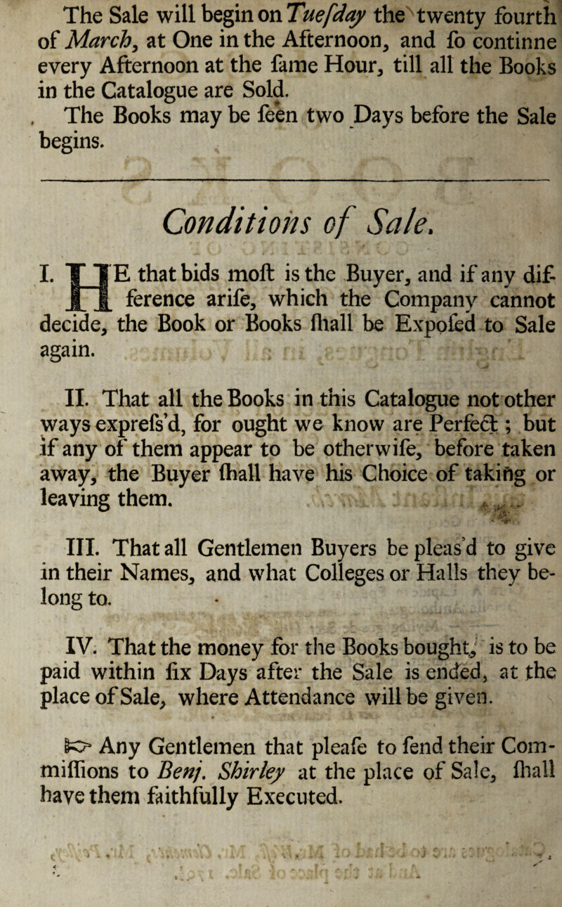 The Sale will begin on Tuefday the twenty fourth of March, at One in the Afternoon, and fo continne every Afternoon at the fame Hour, till all the Books in the Catalogue are Sold. The Books may be fe’en two Days before the Sale begins. Conditions of Sale. I. T TE that bids molt is the Buyer, and if any dif- jfjl ference arife, which the Company cannot decide, the Book or Books lhall be Expofed to Sale again. II. That all the Books in this Catalogue not other ways exprefs’d, for ought we know are Perfect; but if any of them appear to be other wile, before taken away, the Buyer lhall have his Choice of taking or leaving them. * - III. That all Gentlemen Buyers be pleasd to give in their Names, and what Colleges or Halls they be¬ long to. IV. That the money for the Books bought, is to be paid within fix Days after the Sale is ended, at the place of Sale, where Attendance will be given. lo* Any Gentlemen that pleafe to fend their Com- milfions to Benj. Shirley at the place of Sale, lhall have them faithfully Executed.