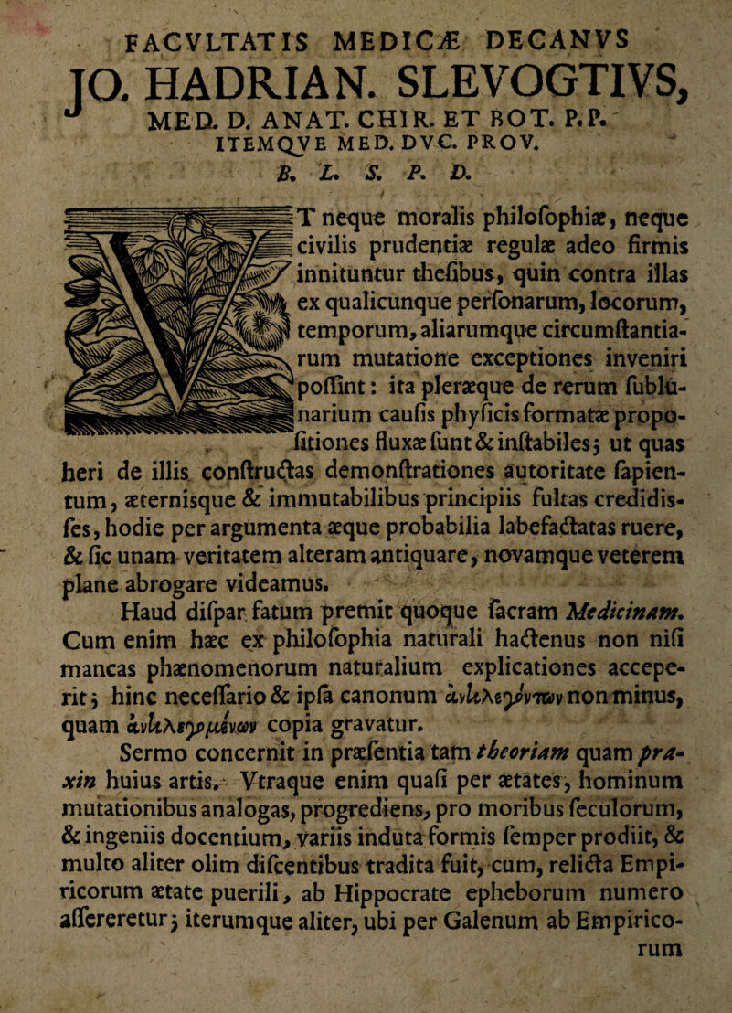 J° . HADRIA N. SLEVOGTIVS, MED. D. ANAT. CH1R. ET BOT. P.P.' ITEMQVE MED.DVC. PROV. B* X* <5* A jD» T neque moralis philofophiae, neque civilis prudentiae regulae adeo firmis innituntur thefibus, quin contra illas ex qualicunque perfbnarum, locorum, temporum, aliarumque circumftantia- rum mutatione exceptiones inveniri poffint: ita pleraeque de rerum fublu- narium caufis phyficis formatae propo- fitiones fluxae funt& inflabiles $ ut quas heri de illis conftrudas demonftrationes autoritate fapien- tum, aeternisque & immutabilibus principiis fultas credidis- fes, hodie per argumenta aeque probabilia labefadatas ruere, & fic unam veritatem alteram antiquare, novamque veterem plane abrogare videamus. Haud difpar fatum premit quoque iacram 'MtdicinArn. Cum enim haec ex philofophia naturali haitenus non nifi mancas phaenomenorum naturalium explicationes accepe¬ rit 5 hinc neceflTario& ip(a canonum ivltAejmtav non minus, quam ivlt\sy>fMvm copia gravatur. Sermo concernit in praefentia tam tbeorUm quam pra* xin huius artis. Vtraque enim quafi per aetates, hominum mutationibus analogas, progrediens, pro moribus feculorum, & ingeniis docentium, variis induta formis femper prodiit, & multo aliter olim difcentibus tradita fuit, cum, relicta Empi¬ ricorum aetate puerili, ab Hippocrate epheborum numero affereretur $ iterumque aliter, ubi per Galenum ab Empirico¬ rum