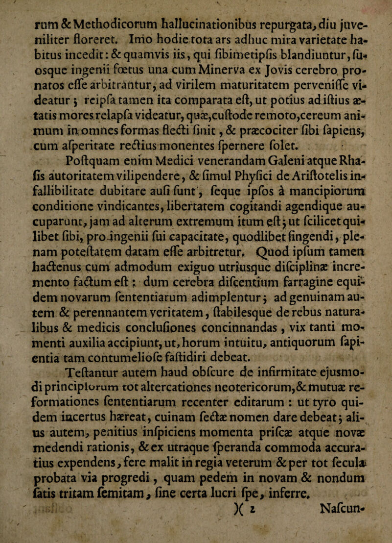 rum& Methodicorum hallucinationibus repurgata, diu juve¬ niliter floreret. Inio hodie tota ars adhuc mira varietate ha¬ bitus incedit : & quamvis iis, qui fibimetipfis blandiuntur, fu- osque ingenii foetus una cum Minerva ex Jovis cerebro pro¬ natos effe arbitrantur, ad virilem maturitatem pervenifle vi¬ deatur $ reipfa tamen ita comparata eft, ut potius ad iftius ae¬ tatis moresrelapfa videatur, qua?,cuftode remoto,cereum ani¬ mum in omnes formas fledi finit, & prcecociter fibi fapiens, cum afperitate redius monentes fpernere folet. Poftquam enim Medici venerandam Galeni atque Rha- fis autoritatemvilipendere, & fimu-1 Phyfici de Ariftotelis in- fallibilitate dubitare aufi funt, feque ipfos a mancipiorum conditione vindicantes, libertatem cogitandi agendique au-' cuparunt, jam ad alterum extremum itum eft j ut fcilicet qui¬ libet fibi, pro ingenii fui capacitate, quodlibet fingendi,^ ple¬ nam poteftatem datam efle arbitretur. Quod ipfum tamen hadenus cum admodum exiguo utriusque difciplinae incre¬ mento fadumeft ; dum cerebra difeentium farragine equi¬ dem novarum fententiarum adimplentur j ad genuinam au¬ tem & perennantem veritatem, ftabilesque de rebus natura¬ libus & medicis conclufipnes concinnandas, vix tanti mo¬ menti auxilia accipiunt, ut, horum intuitu, antiquorum fapi- entia tam contumeliofe faftidiri debeat. Teftantur autem haud obfcure de infirmitate ejusmo¬ di principiorum tot altercationes neotericorum,& mutuae re¬ formationes fententiarum recenter editarum : ut tyro qui¬ dem incertus haereat, cuinam fedae nomen dare debeat; ali- us autem, penitius infpiciens momenta prifeae atque novae medendi rationis, &ex utraque fperanda commoda accura¬ tius expendens, fere malit in regia veterum & per tot fecul* probata via progredi, quam pedem in novam & nondum fatis tritam femitam, fine certa lucri (pe, inferre, X i Nafcun-