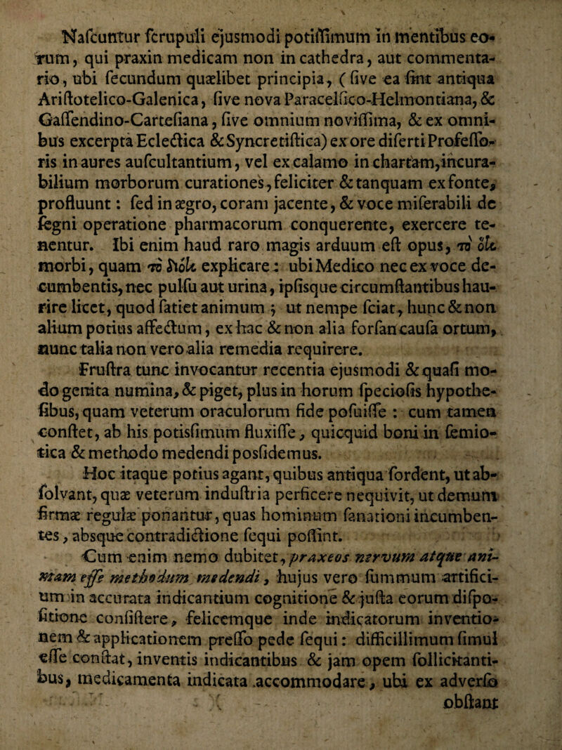 Nafcuntur fcrupuli ejusmodi potiflimum In mentibus eo* Tum, qui praxin medicam non in cathedra, aut commenta¬ rio, ubi fecundum quaelibet principia , ( five ea fine antiqua Ariftotelico-Galenica, five nova Paracel&o-Helmonttana, & Gaflfendino-Cartefiana, five omnium noviffima, & ex omni¬ bus excerpta Edefrica &Syncretiftica)exoredifertiProfeflb^ ris inaures aufcultantium, vel ex calamo in chartam,incura¬ bilium morborum curationes , feliciter &tanquam ex fonte, profluunt: fed in aegro, coram jacente, & voce miferabili de fegni operatione pharmacorum conquerente, exercere te¬ nentur. Ibi enim haud raro magis arduum eft opus, ro ole morbi, quam td hoU explicare: ubi Medico nec ex voce de¬ cumbentis, nec pulfu aut urina, ipfisque circumflantibus hau¬ rire licet , quod fatiet animum j ut nempe fciat, hunc & non alium potius affeCtum, ex hac & non alia forfancaufa ortum, nunc talia non vero alia remedia requirere. fruftra tunc invocantur recentia ejusmodi &quafi mo¬ do genita numina, & piget, plus in horum fpeciofis hypothe- fibus, quam veterum oraculorum fide pofuifle : cum tamen conflet, ab his potisfimum fluxifie, quicquid boni in femio- fcica & methodo medendi posfidemus. Hoc itaque potius agant, quibus antiqua fordent, utab- folvant, quae veterum induftria perficere nequivit, ut demum firmae regulae ponantur,quas hominum (anationi incumben¬ tes , absque contradictione fequi poffint. Cum enim nemo dubitet,praxeos mrvumatque ani¬ mam effh methodum medendi, hujus vero fiummum artifici- um in accurata indicantium cognitione & jufta eorum difpo- fitione confiftere, felicemque inde indicatorum inventio¬ nem & applicationem preGTo pede fequi: difficillimum fimul efle conflat, inventis indicantibus & jam opem follickanti- bus, medicamenta indicata .accommodare, ubi ex adverfb • -/T • obftant