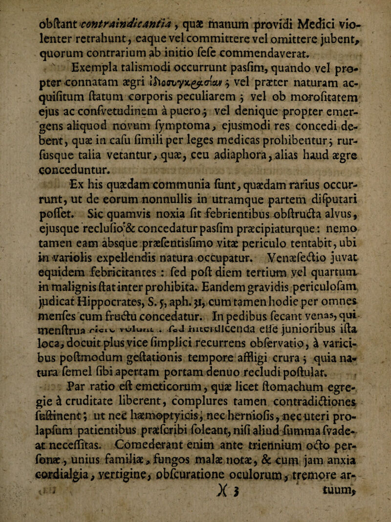 ob flant contrmndicAntia, quae manum providi Medici vio¬ lenter retrahunt , eaque vel committere vel omittere jubent, quorum contrarium ab initio fefe commendaverat. v Exempla talismodi occurrunt pasfim, quando vel pro¬ pter connatam aegri $ vel praeter naturam ac- quifitum flatum corporis peculiarem $ vel ob morofitatem ejus ac confvetudinem a puero,5 vel denique propter emer¬ gens aliquod novum fymptoma > ejusmodi res concedi de¬ bent, quae in cafu fimili per leges medicas prohibentur\ rur- fusque talia vetantur, quaey ceu adiaphora, alias haud aegre conceduntur. Ex his quaedam communia firnt, quaedam rarius occur¬ runt, ut de eorum nonnullis in utramque partem difputari poflet. Sic quamvis noxia fit febrientibus obftruda alvus , ejusque reclufio*& concedatur pasfim praecipiaturque: nemo tamen eam absque praefentisfimo vitae periculo tentabit, ubi in variolis expellendis natura occupatur. Yenaefedtio juvat equidem febricitantes : fed poft diem tertium yel quartum in malignis flat inter prohibita. Eandem gravidis periculofam jpdicat Hippocrates, S. aph. 51, cum tamen hodie per omnes menfes cum frudu concedatur. In pedibus fecant venas, qui* menftrua ititciuicenda elie junioribus ifta loca, docuit plus vice fimplici recurrens obfervatio, & varici¬ bus pofimodum geftationis tempore affligi crura 3 quia na¬ tura femel fibi apertam portam denuo recludi poftular. Par ratio eft emeticorum, quae licet ftomachum egre¬ gie & cruditate liberent, complures tamen contradidiones feftment; ut nec haemoptyicis, nec herniofis, nec uteri pro- lapfum patientibus praeferibi foleant, nifi aliud fumma fvade* at neceflitas* Comederant enim ante triennium odo per- fonae, unius familiae, fungos malae notae, & cum jam anxia cordialgia, vertigine, obfcuratione oculorum, tremore ar- X i 1