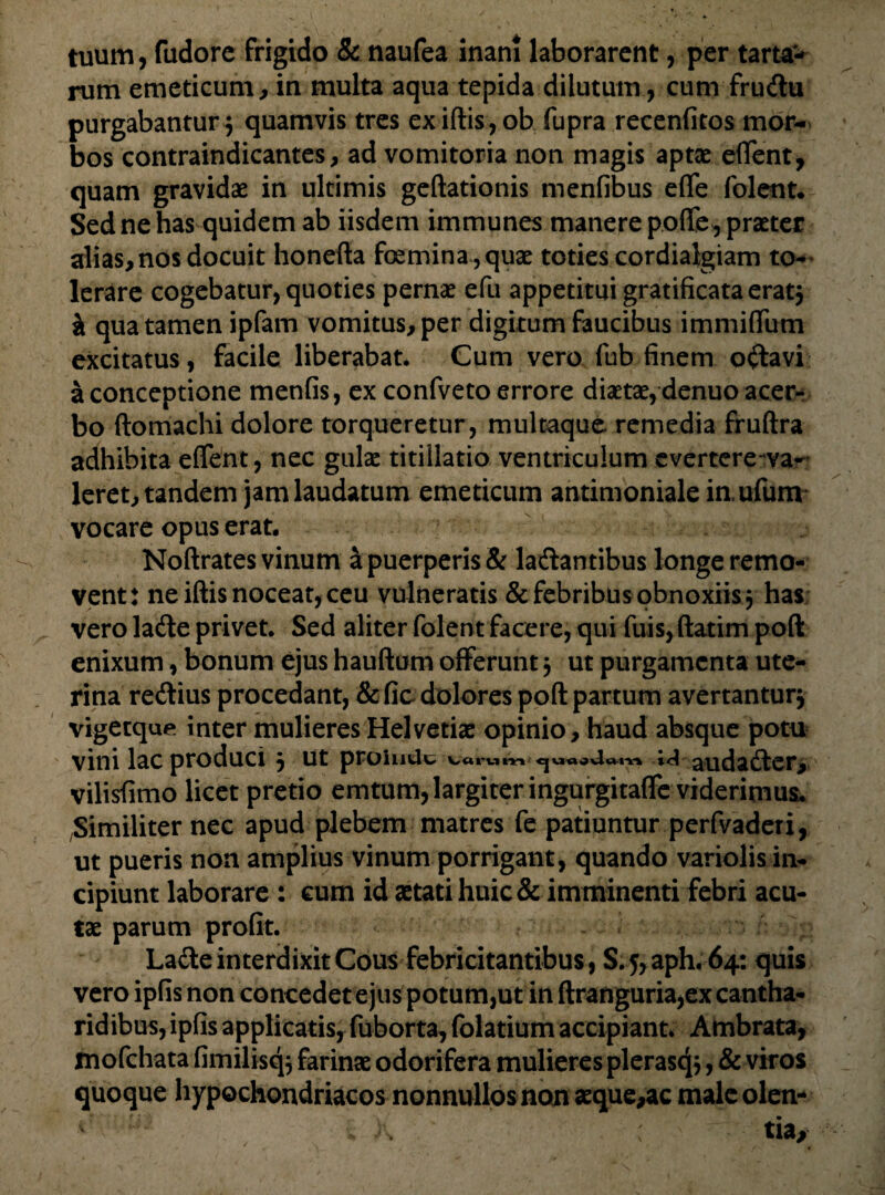 tuum, ftidore frigido & naufea inani laborarent, per tarta- rum emeticum, in multa aqua tepida dilutum, cum frucftu purgabantur $ quamvis tres exiftis, oh fupra recenfitos mor¬ bos contraindicantes, ad vomitoria non magis aptas eflent, quam gravidae in ultimis geftationis menfibus eflfe folent. Sed ne has quidem ab iisdem immunes manere pofiCe^ praeter alias, nos docuit honefta foemina,quae toties cordialgiam to¬ lerare cogebatur, quoties pernae efu appetitui gratificata erat j it qua tamen ipfam vomitus, per digitum faucibus immiflfum excitatus, facile liberabat. Cum vero fub finem oftavi a conceptione menfis, ex confveto errore diaetae, denuo acer¬ bo ftomachi dolore torqueretur , multaque remedia fruftra adhibita eflent, nec gulae titillatio ventriculum cvertere~va- leret, tandem jam laudatum emeticum antimoniale in.ufum vocare opus erat. Noftrates vinum a puerperis & laftantibus longe remo¬ vent : ne iftis noceat, ceu vulneratis & febribus obnoxiis j has vero lacfte privet. Sed aliter folent facere, qui fuis, ftatim poft enixum, bonum ejus hauftum offerunt j ut purgamenta ute¬ rina re&ius procedant, & fic dolores poft partum avertantur^ vigetque inter mulieres Helvetiae opinio , haud absque potu vini lac produci $ ut proinde Warum e|uaavlom % ^ audadter, vilisfimo licet pretio emtum, largiter ingurgitaffe viderimus. Similiter nec apud plebem matres fe patiuntur perfvaderi, ut pueris non amplius vinum porrigant, quando variolis in¬ cipiunt laborare : cum id aetati huic & imminenti febri acu¬ tae parum profit. Lafte interdixit Cous febricitantibus, S.5,aph. 64: quis vero ipfis non concedet ejus potum,ut in ftranguria,ex cantha¬ ridibus, ipfis applicatis, fuborta, folatium accipiant. Ambrata, mofchata fimilisq; farinae odorifera mulieres plerasqj, & viros quoque hypochondriacos nonnullos non aeque,ac male olen- .. X : tia.