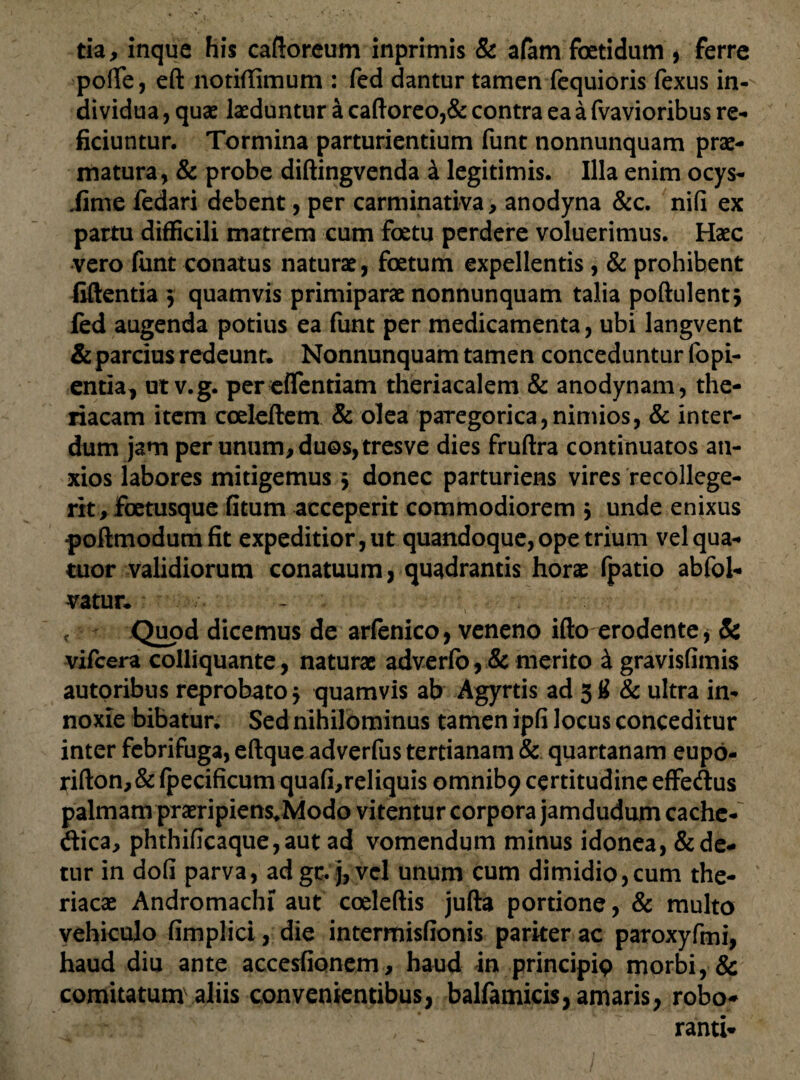 tia, inque his caftoreum inprimis & afam foetidum , ferre poffe, eft notiffimum : fed dantur tamen fequioris fexus in¬ dividua , quae laeduntur a caftoreo,& contra ea a fvavioribus re¬ ficiuntur. Tormina parturientium funt nonnunquam prae¬ matura, & probe diftingvenda a legitimis. Illa enim ocys- iime fedari debent, per carminativa, anodyna &c. nifi ex partu difficili matrem cum foetu perdere voluerimus. Haec vero ftrnt conatus naturae, foetum expellentis , & prohibent fiftentia 3 quamvis primiparae nonnunquam talia poftulentj fed augenda potius ea funt per medicamenta, ubi langvent & parcius redeunt, Nonnunquam tamen conceduntur fopi- entia, ut v.g. percffentiam theriacalem & anodynam, the- riacam item coeleftem & olea parego rica, nimios, & inter¬ dum jam per unum, duos, tresve dies fruftra continuatos an¬ xios labores mitigemus 3 donec parturiens vires recollege¬ rit, foetusque fitum acceperit commodiorem 5 unde enixus poftmodum fit expeditior, ut quandoque, ope trium velqua- tuor validiorum conatuum, quadrantis horae fpatio abfol- vatur. - Quod dicemus de arfenico, veneno ifto erodente * & vifcera colliquante, naturae adverfo, & merito i gravisfimis autoribus reprobato 3 quamvis ab Agyrtis ad 3 # & ultra in¬ noxie bibatur. Sed nihilominus tamen ipfi locus conceditur inter febrifuga, eftque adverfus tertianam & quartanam eupo- rifton,& fpecificum quafi,reliquis omnib9 certitudine effedus palmam praeripiens,Modo vitentur corpora jamdudum cachc- dica, phthificaque,aut ad vomendum minus idonea, & de¬ tur in dofi parva, adgc. j, vel unum cum dimidio,cum the- riacae Andromachi aut coeleftis jufta portione, & multo vehiculo fimplici, die intermisfionis pariter ac paroxyfmi, haud diu ante accesiionem, haud in principip morbi, & comitatum\aliis convenientibus, balfamicis, amaris, robo* ranti*