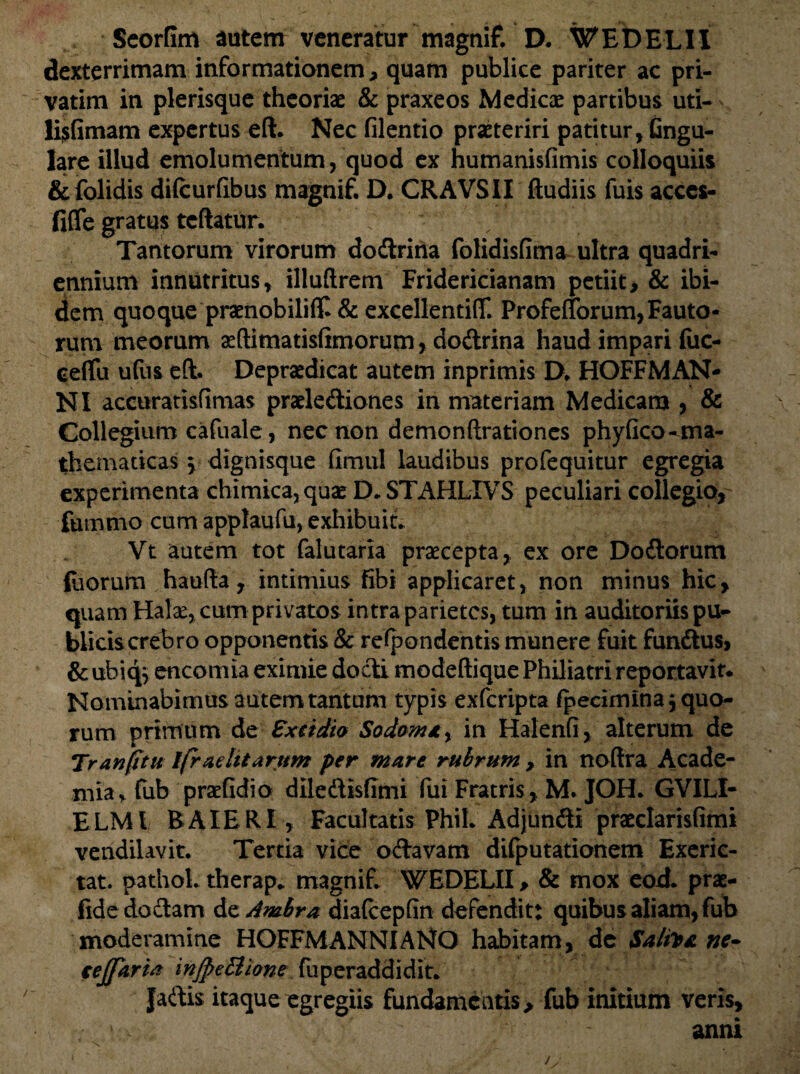 Seorfim autem veneratur magnif. D. WEDELII dexterrimam informationem, quam publice pariter ac pri¬ varim in plerisque theoriae & praxeos Medicae partibus uti- li$fimam expertus eft. Nec filentio praeteriri patitur, Gngu- lare illud emolumentum, quod ex humanisfimis colloquiis &folidis difcurftbus magnif. D. CRAVSII fludiis fuis acccs- fiflfe gratus tcftatur. Tantorum virorum dodrina folidisfima ultra quadri¬ ennium innutritus, illuftrem Fridericianam petiit, & ibi¬ dem quoque praenobili^ & excellenriflf. ProfelTorum,Fauto¬ rum meorum aeftimatisfimorum, dodrina haud impari fuc- ceflu ufus eft. Depraedicat autem inprimis D. HOFFMAN- NI accuratisfimas praelediones in materiam Medicam , & Collegium cafuale, nec non demonftrationes phyfico-ma- themaricas \ dignisque fimul laudibus profequitur egregia experimenta chimica,quae D. STAHLTVS peculiari collegio, fummo cum applaufu, exhibuit. Vt autem tot falutaria praecepta, ex ore Dodorum foorum haufta, intimius fibi applicaret, non minus hic, quam Halae, cum privatos intra parietes, tum in auditoriis pu¬ blicis crebro opponentis & respondentis munere fuit fundus, & ubiq$ encomia eximie dodi modeftique Philiatri reportavit* Nominabimus autem tantum typis exferipta Specimina equo¬ rum primum de Excidio Sodoma y in Halenfi, alterum de Tranjttu ifr adit arum per mare rubrum , in noftra Acade¬ mia, fub praefidio diledisftmi fui Fratris , M. JOH. GVILI- ELMl BAIERI , Facultatis Phil. Adjundi praeclarisfimi vendilavit. Tertia vice odavam difputationem Exeric- tat. pathol. therap* magnif. WEDELII, & mox eod. prae- fidedodam dzAmbra diatcepfin defendit: quibus aliam, fub moderamine HOFFMANNIANO habitam, de Salite ne- cejfarh in/pe Bione fuperaddidit. Jadis itaque egregiis fundamentis, fub initium veris, ‘ ' anni /