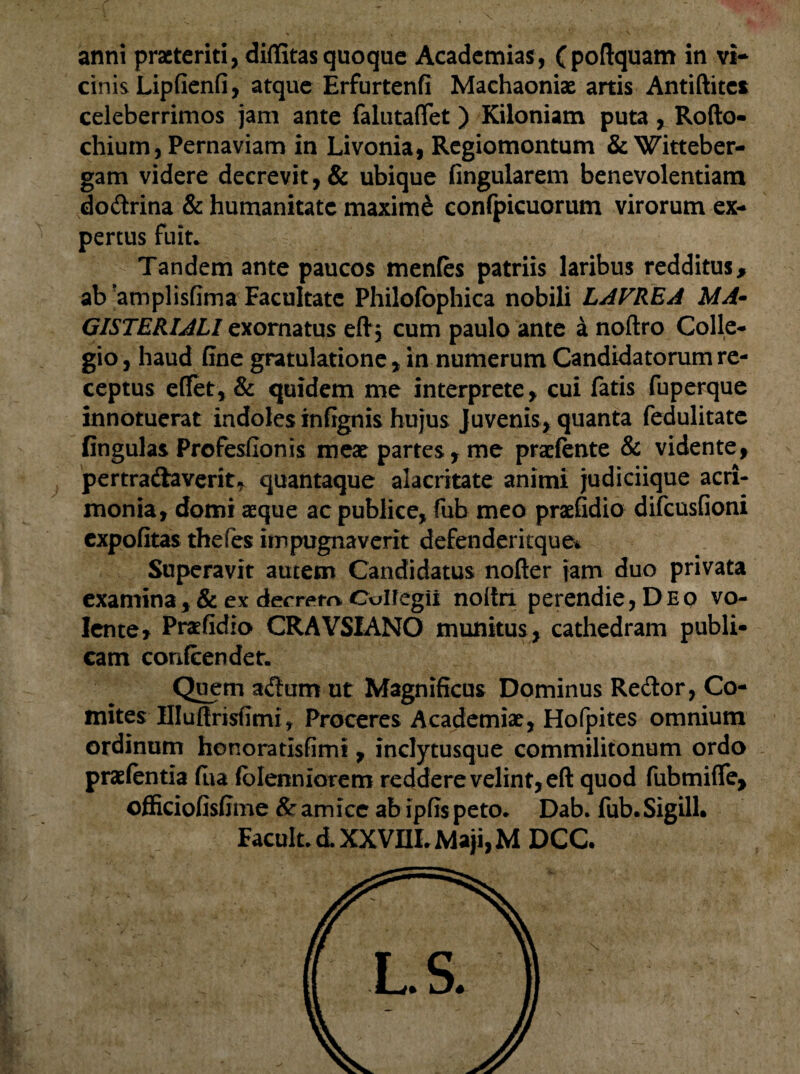 anni praeteriti, diffitas quoque Academias, (poftquam in vi¬ cinis Lipfienfi, atque Erfurtenfi Machaoniae artis Antiftites celeberrimos jam ante falutaflet ) Kiloniam puta , Rofto- chium, Pernaviam in Livonia, Regiomontum & Witteber- gam videre decrevit, & ubique fingularem benevolentiam do&rina & humanitate maximi confpicuorum virorum ex¬ pertus fuit* Tandem ante paucos menfes patriis laribus redditus, ab amplisfima Facultate Philofophica nobili LAVREA MA- GISTERIALI exornatus eft$ cum paulo ante a noftro Colle¬ gio , haud fine gratulatione, in numerum Candidatorum re¬ ceptus elfet, & quidem me interprete, cui fatis fuperque innotuerat indoles infignis hujus Juvenis, quanta fedulitate lingulas Profesfionis meae partes , me pradente & vidente, pertra&averit, quantaque alacritate animi judiciique acri¬ monia, domi aeque ac publice, fub meo praefidio difeusfioni expolitas thefes impugnaverit defenderitque* Superavit autem Candidatus nofter jam duo privata examina , & ex decrero Collegii noitn perendie, Deq vo¬ lente, Prafidio CRAVSIANO munitus, cathedram publi¬ cam confcendet. Quem a&umut Magnificus Dominus Redlor, Co¬ mites Hlufirisfimit Proceres Academiae, Hofpites omnium ordinum honoratisfimi, inclytusque commilitonum ordo praelentia fua (bienniorem reddere velint, eft quod fubmifie, officiofisfime & amice ab ipfis peto* Dab. fub.Sigill. Facult. d. XXVIIL Maji, M DCC.