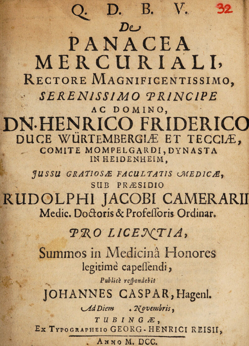 Q. D. B. V. 32 Dlj PANACEA MERCURIALE Rectore Magnificentissimo, SERENISSIMO TRINCIPE AC DOMINO, ; DNHENRICO FRIDERICO DUCE WURTEMBERGIjE ET TECCEE, COMITE MOMPELGARDI, DYNASTA IN HEIDENHEIM, JUSSU GRATIOS JE FACULTATIS UHED1CM, SUB PRAESIDIO RUDOLPHI JACOBI CAMERARII Medie. Do&oris & ProfeiToris Ordinar. TRO LICEJ^TIA, ■Kp-r . * \ Summos in Medicina Honores legitime capeOendi, M Publici refyondtbit' JOHANNES CASPAR,Hagenl. Diem ♦ 7\ovcmhris, T U B I N G & , Ex Tvpographeio GEORG-HENRICI REISITj