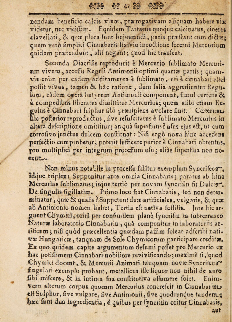 u 4- f# nendam beneficio calcis vivae, prstrogativam aliquam habere vix videtur, nec viciffim. Equidem Tartarus quoque caicinatus, cineres cUveilati, & quae plura funt hujusmodi, paria proflant cum bifik; quem vero fi mp lici Cinnabaris lixivio ioco&ione fecerni Mercurium quidam praetendunt, alii negant; quod hic tr^nfeat. Secunda Diacrifis reproducit e Mercurio fuhlimato Mercuri¬ um vivum 9 acceffu Regni! Antimonii optimi quartse partis; quam- vis enim per eadem additamenta e fnbiimaro, uti e cinnabari elici poliit vivus 9 tamen & h^c ratione , dum falia aggrediuntur Regu¬ lum» e A dem operS butyrum Antio: cnit componunt» fimul currens & i compedibus liberatus dimittitur Mercurius; quem alibi etiam Re- fulus e Cinnabari fulphur fibi pTarripiens avolare finit. Ccetermiu ic pofierior reprodufeus, five refufeitatus e fublimato Mercurius in altera deferiptione omittitur; anqua fuperfluusE ufus ejus eft,nt cum corrofyvo jun&os dulcem confutuat: Nlfi ergo nova hinc accedens perfe&io comprobetur, poterit fufficere purior e Cinnabari obtentus, pro multiplici per integrum procdlum ufu; alias. fuperfiua non no- ttentjt*. Non minus notabile in procefifo fifldttir exemplum Syncri'fecsr% Idque triplex: Supponitur ante omnia Cinnabaris; paratur ab hinc Mercurius fublimatus; isqtie tertio per novam fyncrifin fit Dnlcisr'. Defingulis figiliatim. Primo loco dat Cinnabaris, fed non deter¬ minatur , quse & qualis? Suppetunt duae artificiales, vulgaris, & quse ab Antimonio nomen habet» Tertia efi: nativa foffdis. Jure hic ar- guimtChymks » oriri per confimilem plane fyncrifin io fubrerra&eo Natur» labora tori o Cinoabarln , qu4 componitur in laboratoriis ar¬ is licum ; mfi quod praecellentia quaedam pa linio foleat adfcnbi nati¬ vae Hungarlcse» tanquam de Sole Chymicomm participare creditae. Ex quo quidem capite argumentum aefumi poitet pro Mercurio ex hac potiffimum Cinnabari nobiliore revmficando;maxime fi,-quod Chymici docent », & Mercurii Animati tanquam novse Syncrilecar* lingulari exemplo probant, metallicus ille liquor non nihil de auro fibi mifcers, & in intima fua confiitutlva afifumere folet. Enim- Vero alterum corpus qnoeum Mercurius concrefcit in Cinnabarim-» eftSulphur, five vulgare, five Antimonii, five quodeunque tandem.; feate funt duo ingredienda, c quibus per fyncrijjn oritur Cinnabaris, aut