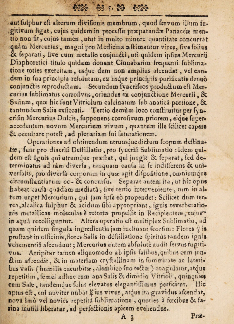 . an»*mhibkb- ■■+• mmbm» jtmmmmm VHlMHIlnMHlMSMtftottWMAlBiMnMI autfulphur eft alterum divifionis membrum, quod ferrum illum fu- 4gitivum ligat, cujus quidem in proceffu praeparandae Panaceae men¬ tio non fit, cujus tamen sutut io multo minore quantitate concurrat ■quam Mercurius, magni pro Medicina adimantur vires, fiv* folius & feparati, five cum metallo conjunfii, uti quidem ipOus Mercurii Diaphoretici titulo quidam donant Cinnabarim frequenti fublima- tione toties exercitam, usque dum non amplius aiceadat, vel ean¬ dem in fua principia refolutam,es iisejue principiis purificatis denuo conjun&is reproduthm. Secundum fyncrifeos produdum eft Mer¬ curius fublimatus eorrofivus,oriundus ex coojnn&ione Mercurii ,& Silium, quse hic funt Vitriolum calcinatum iub anatiel portione, & tantemdem Salis exficcati. Tertio demum loco confthuitur per fyn- crifin Mercurius Dulcis, fupponens corrofmim priorem, eiqae fuper- accedentem novum Mercurium vivum , quantum ille fcilicet capere & occultare poteO:, ad plenariam fui faturationem. Operationes ad obtinendum utrumque di£tum fcopum deflina* tse, funt pro diacrifs Deflillatio , pro fyncrifi Subii matio :Idem qui» dem elt Ignis qui utrumque praeflat, qui jungit Sc feparat, fed de¬ terminatus ad diverfa , tanqoam cauta in fe indifferens & uni- verfalis, prodiverfA corporum in quae agit difpofitione,omniu m que circum dantia rum oc - 6c concurfu. Separat autem ita, ut hic opus habeat caufA quidam mediati, five tertio interveniente , tum in al¬ tum urget Mercurium, qui jam ipfe eb propendet: Scilicet dum ter- rea,alcaiica fulphur acidum libi appropriant, ignis reverberatio- cis metallicas moleculas e retorta propellit in Recipiente», ctsjur* in aqua recolliguntur, • Altera operatio eft multiplex Sublino atio, ad quam quidem lingula ingredienda jam inclinant feorfinu: Flores $it profrant in cilicinis,flores Salis in dedillatione fpiritus tandem tgni» Vehementia afeendunt; Mercurius autem abfolute audit fe? vos fugiti¬ vus, Arripitur tamen aliquomodo ab ipfls Calibus,quibus cum jun- fism afeendit, Scin materiam cryftallinam in fummitafce ac lateri¬ bus vafis (humilis cucurbita*, alembico fcio teSae) coagulatur,at^ut repetitim , femel adhuc com ana Salis &, dimidio Vitri oli , quinquies cum Sale , tandemque folr.s elevatus elegaotiffimus perficitur. Hic aptus eft, cui no viter nubat Q ius vivus, atejue ita gravidus afeendat, novA \mo vel novies repetiti fublimatione , quoties a fcecibus & fa¬ rina inutili liberatur, ad perfe&ionis- apicem evehendus. A 3 ' Prae-