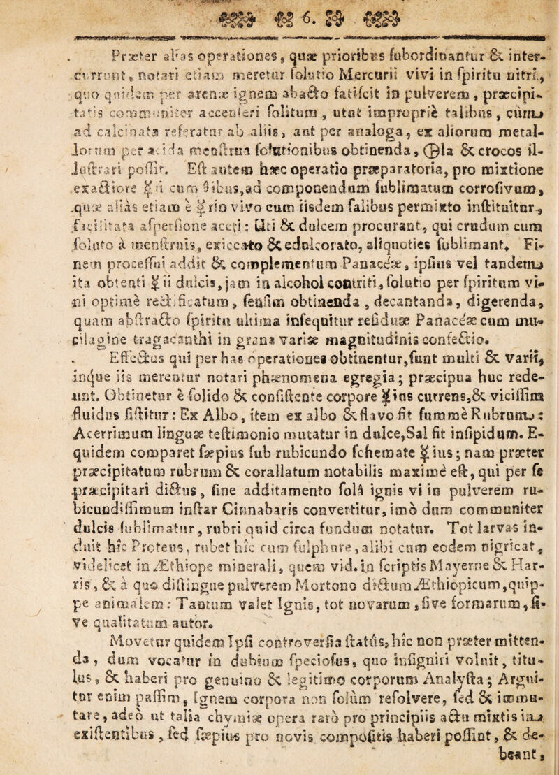 4ff# <& «• & Praeter alias operationes * quae prioribus fubordmantur & inter* -currunt»notati etiam meretur folutro Mercurii vivi in fpirito nitri, quo qmelem per arenx-ignem abafto fattfeit in pulverem , praecipi-, tatis communiter acce&feri folitutn , utut improprii talibus, curru ad calcinata referatur ab aliis, aut pe? analoga, ex aliorum metal¬ lorum per adi a mcoftiua (ohitionibus obtinenda, ©la & crocos il- Jaftrari poftit. Eft autem h?ec operatio praeparatoria, pro mixtione exafiiors tfu cum 9ibus,ad componendum fublimatum corrofivum, .quae alias etiam 1rro vivo cum iisdem Talibus permixto inftituitur, fici litata afperfione aceti: Uti Sc dulcem procurant, qui crudum cum folato a menfinm, exiccato & edokorato, aliquoties fublunant» Fi¬ nem proceffui addit & complementum-Panace*# ipfius vel tandetiu ita obtenti $ u dulcis, jam ia alcohol contriti,folutio per fpirituro vi* m optime recti ficatum, feuOm obtinenda , decantanda, digerenda, quam abftrafto fpiritu ultima infequttur refiduae Paoacexeum mu~ cilaoine tragacanthi in grana variae magnitudinisconfe£tio. Efteftus qui pe? has operationes obtinentur,funt multi & varii, inque iis merentor notari phaenomena egregia; praecipua huc rede¬ unt, Obtinetur e folido & confidente corpore ^ius currens,8c viciffim fluidus jfUBtur: Ex Albo, item ex albo & flavo fit fumme Rubnmu: Acerrimum linguae teftimonio mutatur in dulce,Sal fit infipidum. E- quidena comparet fhepius fub rubicundo fchemate ^ius; nam praeter praecipitatum rubrum Bz corallatum notabilis maximi e$,qui per fe ■praecipitari diftus, fine additamento fol.4 ignis vi io pulverem ru- bicundiffimum indar Cinnabaris convertitur, imo dum communiter dulcis -fubHm&tur, rubri quid circa fundum notatur. Tot larvas in¬ duit hac Proteus, rubet hic cum fulphnre, alibi cum eodem oigrtcat* videlicet m/Etfiiope minerali, quem vid.iji (criptis Mayerne &z Har¬ iis', & a quo diftingue pulverem Mortono at&um Aithiopicum,quip¬ pe animalem: Tantum valet Ignis, tot novarum ,five formarum,fi- Ve qualitatum a utor» Movetur quidem Ipfi confrmverJSa Italus, hic non praeter mitten¬ da , dum vocamur m dubium fpeciofus, quo infigniri voluit, titu¬ lus , & h aberi pro genuino & legitimo corporum Analyfta; Argui¬ tur enim paffim, Ignem corpora non Tofum refolvere, fcd Sz immu¬ tare, adeo nt talia chy miae opera raro pro principiis aftu mixtis iru exiftentibus, &d fsepius pro novis com podiis haberi poflint, & de¬ beant ,