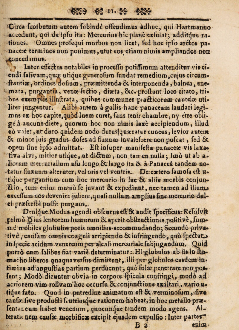 Circa fcorbutum autem fobind^ offendimus adhuc, qui Hartmanno accedunt, qui deipfo ita : Mercurius hic plane exfulat; additque ra¬ tiones. Omnes profequi morbos non licet, fed hoc ipfo ar&os pa* nacese terminos non ponimus,utut tos/etiam nimis ampliandos non ^oncedamus. .'. * Inter efleStus notabiles in proctffu potiffimum attenditur vis ci¬ endi falivam,qu$ utique generofum fundat remedium,cujus circum¬ flantia, ordines 'dolium, praemittenda & interponenda, balnea, ene- mata, purgantia, venseleSio, diaeta, &c. proflant loco citato, tri¬ bus exemplis illuftrata, quibus communes praSicorum cauteise uti¬ liter jungentur. Alibi autem a gallis hanc panaceam laudari legi¬ mus ex hoc capite,quod luem curet, fans tenir chambre,ny etre obli- gei aucunediete, quorum hoc non nimis lax£ accipiendum, illud eo v:d et, ut duro quidem nodo durusfquaeratiir cuneus, levior autem & minor luis gradus dofes ad fluxura iavalefcerenon pofcat, fed & opem fine ipfo admittat». Eft infuper mansfefta panace* vis laxa» tiva alvi, mitior utique, ut di&um , non tanen nulla; Imo ut ab a* lioruro mercursalium ufu longo &dargo ita & b Panaced tandem no¬ tatur fluxuum alteruter, vel oris vel ventris» De c*tero famofa eft a- 4tique purgantium cum hoc mercurio in lue ffe aliis? morbis con jan¬ etho , tum enim mutuo fe juvant & expediunt , nec tamen ad illunu cxcelTum nos devenire iuberu,quafmullutn ampliusfiae mercurio dul¬ ci praefcribi poffit purgans» D^nicjue-Modus agendi obfcuruseftSc audit fpecificusiRefoIvit primo ^ ius lentorem humorum & aperit obftruftiones pofitive ? fuin- nad mobiles globulorporis omnibus-accoromodando; Secundd priva¬ tive /caufam omntscoaguli arripiendo & infringendo , qub fpeftaO irrfpecic acidum venereumper alc alimercurialefubjugandum. Quid porri cum falibus fiat vari4 determinatur i Hi globulos ab iis in Ilo- macho liberos quaqua verfus-dimittunt, illi per globulos easdem in * timiut ad angufrias partium perducunt; quo fblse penetrare non pol¬ lent; Mbdb dicuntur obvia in corpore fpicula confringi, modo ad acriorem vim rofivam hoe occurfu & conjun&ione exaltari, vario u- tique fato. Quod in putredine animatum eft fic verminoltim , tfiv* caufse five produSti f.utriuscjuerationerahabeat, in hoc metallo prae» fentaneum habet venenum, qtiocuncjue tandem modo agens. AI- teratk aeaq caafse moxbificae excipit ejusdem expulfio: Inter parter* ,■ *r. B 3 eaiaii