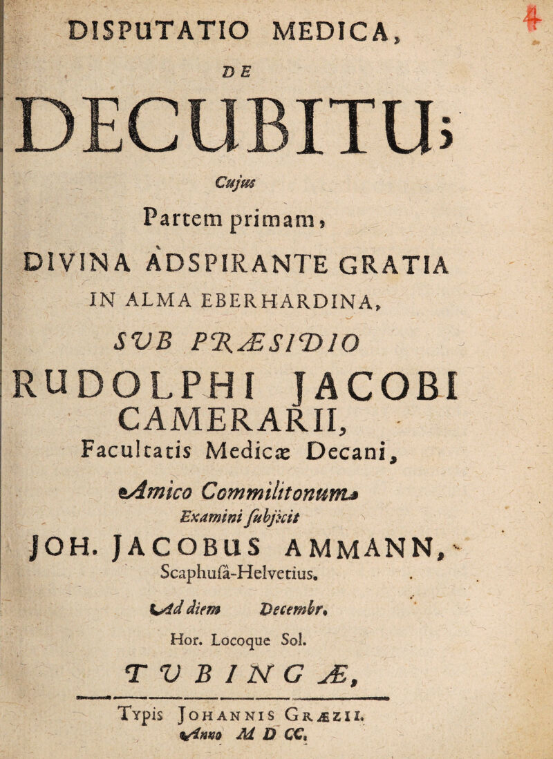 DISPUTATIO MEDICA» DECUBITU; Cujm Partem primam, DIVINA ADSPIRANTE GRATIA (_r - : v ^ - - r>y’ IN ALMA EBERHARDINA, SVB P%^ESIT>10 RUDOLPHI f ACOBI CAMERARII, - Facultatis Medicae Decani, \. , ' - * # ■ jf sAmico Commilitonum» Examini fuhjhtt . ^ JOH. JACOBUS AMMANN,' Scaphufa-Helvetius. Ceid diem Vecembr* Hor. Locoque Sol.