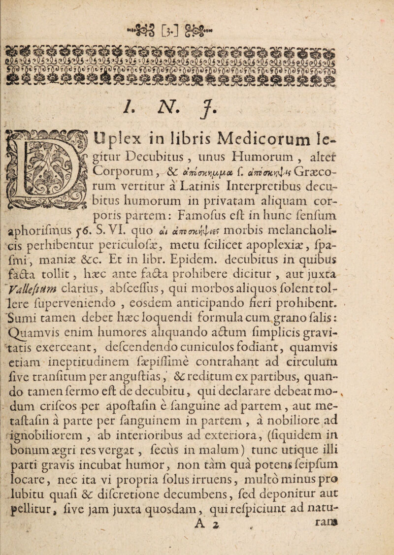 ««•* /. N. J. Up!ex in libris Medicorum le- gitur Decubitus , imus Humorum , altet Corporum ? C Graeco- rum vertitur a Latinis Interpretibus decu¬ bitus humorum in privatam aliquam cor* poris partem: Famofus eft in hunc fenfum aphorifmus f6. S. VI. quo dh drf morbis melancholi¬ cis perhibentur periculofe* metu fcilicet apoplexiae, fpa- fmi, manias &c. Et in libr. Epidem. decubitus in quibus fada tollit , hxc ante facta prohibere dicitur , aut juxta YaUe[it4m clarius., abfceffus, qui morbos aliquos folenttolr Iere fup er veniendo , eosdem anticipando heri prohibent. • Sumi tamen debet hxc loquendi formula cum grano falis: Quamvis enim humores aliquando a£tum fimplicis gravi* tatis exerceant, defcendcndo cuniculos fodiant, quamvis edam ineptitudinem fxpiffime contrahant ad circulum live tranfitum per anguftias, &; redi tum ex partibus, quan¬ do tamen fermo eft de decubitu, qui declarare debeat mo- v dum crifeos per apoftalin e fanguine ad partem, aut me- taftafin a parte per fanguinem in partem , a nobiliore ad ignobiliorem , ab interioribus ad exteriora, (fiquidem in bonum xgri res vergat, fecus in malum) tunc utique illi parti gravis incubat humor, non tam qua potensfeipfum locare, nec ita vi propria folus irruens, mulco minus pro lubitu quali & difcretione decumbens, fed deponitur aut pellitur, live jam juxta quosdam, quirefpiciunc ad natu* A z .. rara V . ' ^ , s . 1 ;