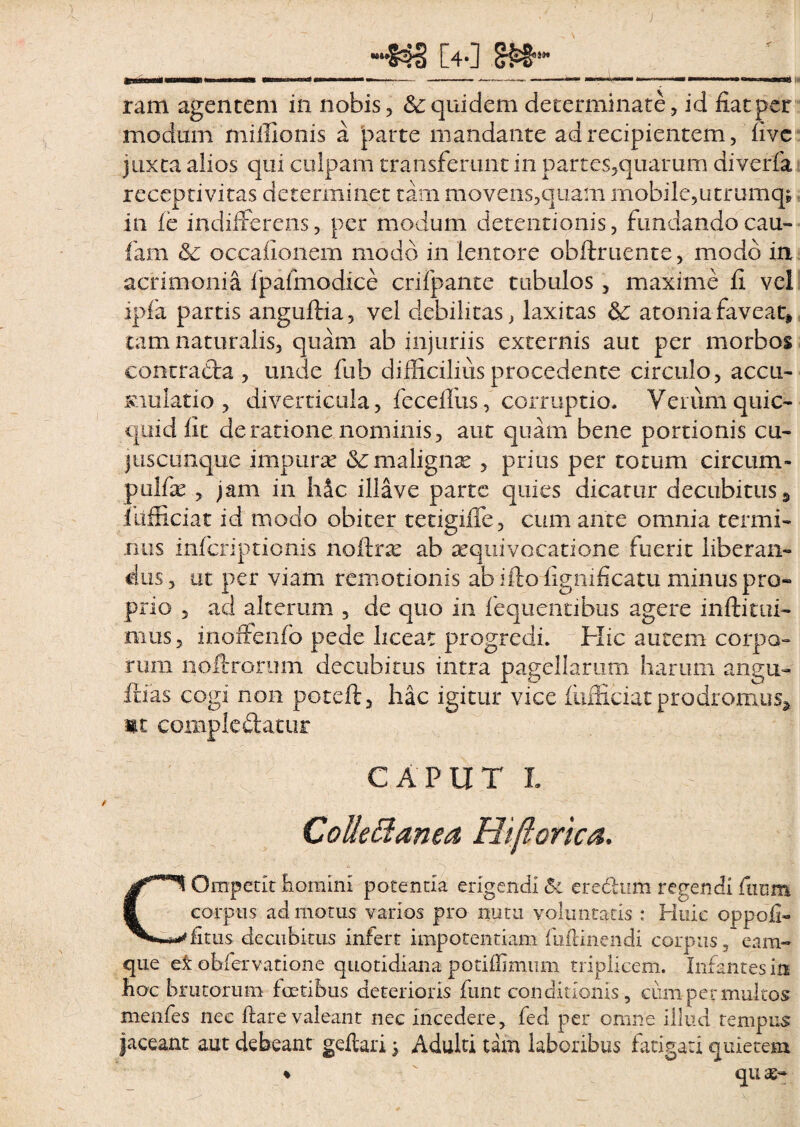 ~*s=>s [40 amonMii—rm ... — —■»>■■■■—— - -— —»>■—— —————■ »—* w ram agentem in nobis, & quidem determinate, id fiat per modum miilionis a parte mandante ad recipientem, fivc juxta alios qui culpam transferunt in partes,quarum diverfa receptivitas determinet tam movens,qu.am mobile,utrumq; in i e indifferens, per modum detentionis, fundando cau- fam & occationem modo in lentore obftruente, modo in acrimonia fpafmodice crifpante tubulos, maxime fi vei ipfa partis anguftia, vel debilitas, laxitas & atonia favear, tam naturalis, quam ab injuriis externis aut per morbos contracta , unde fub difficilius procedente circulo, accu¬ mulatio , diverticula, feceffus, corruptio. Verum quic- quid fit de ratione nominis, aut quam bene portionis cu- juscunque impura? &; maligna?, prius per totum circum- pulfie , jam in hic illave parte quies dicatur decubitus , fufficiat id modo obiter tetigiffe, cum ante omnia termi¬ nus infcriptionis nofkix ab aequivocatione fuerit liberan¬ dus, ut per viam remotionis ab iftofignificatu minus pro¬ prio , ad alterum , de quo in fequentibus agere inftitui- ffius, inoffenfo pede liceat progredi. Hic autem corpo¬ rum noftrorum decubitus intra pagellarum, harum angu- fdas cogi non poteft, hac igitur vice fufficiat prodromus* m complectatur CAPUT L Collectanea Hijlorica. COmpetlt homini potentia erigendi 5i eredum regendi ftium corpus ad motus varios pro nutu voluntatis : Huic oppofi- fitus decubitus infert impotentiam fiiflinendi corpus , eam» que ei obfervatione quotidiana potifiimum triplicem. Infantes in hoc brutorum foetibus deterioris funt conditionis , cum per multos menfes nec ftare valeant nec incedere, fed per omne illud tempus jaceant aut debeant geftari 5 Adulti tam laboribus fatigari quietem ♦  quas-