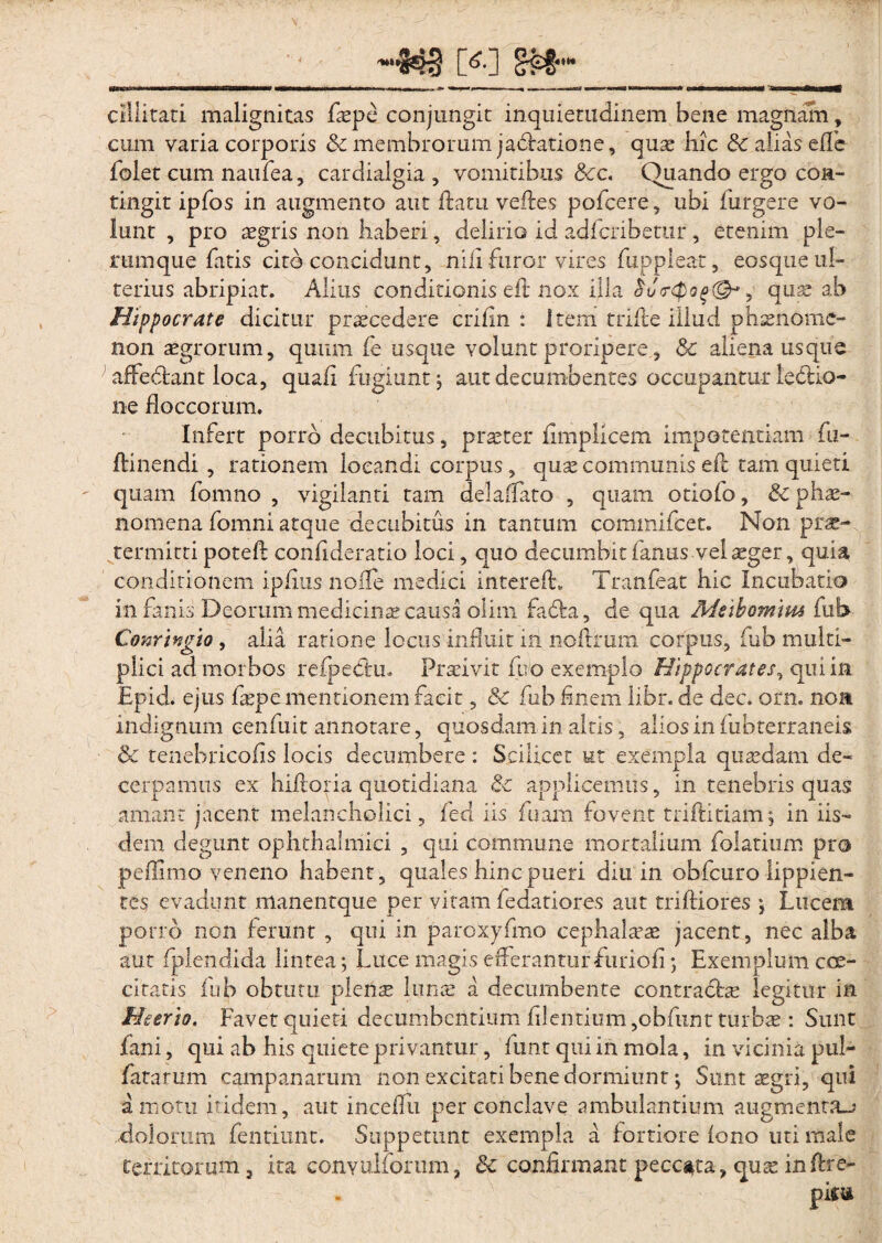 cillitati malignitas faepe conjungit inquietudinem bene magnam, cum varia corporis &: membrorum jadratione, quae hic & alias effe folet cum naufea, cardialgia, vomitibus Scc. Quando ergo con¬ tingit ipfos in augmento aut flatu velles pofcere, ubi furgere vo¬ lunt , pro aegris non haberi, delirio id adfcribetnr , etenim ple¬ rumque fatis cito concidunt, nili furor vires fuppleat, eosque ul¬ terius abripiat. Alitis conditionis eft nox illa , quae ab Hippocrate dicitur praecedere crihn : Item trifle illud phsenome- non aegrorum, quum fe usque volunt proripere, Sc aliena usque affe&ant loca, quali fugiunt 5 aut decumbentes occupantur leddo- ne floccorum. Infert porro decubitus, praeter fimplicem impotentiam fu¬ lti nendi, rationem locandi corpus, quae communis eft tam quieti quam fomno , vigilanti tam delaflato , quam otiolo, & phae¬ nomena fomni atque decubitus in tantum commifcet. Non prae¬ termitti poteft conlideratio loci, quo decumbit fanus vel aeger, quia conditionem iplius nolle medici intereft* Tranfeat hic Incubatio in fanis Deorum medicinas causa olim fafta, de qua Meibomtm fub- Conrtngio, alia ratione locus influit in noftrum corpus, fub multi¬ plici ad morbos retpechi. Praeivit fuo exemplo Hippocrates*» qui in Epici, ejus faepe mentionem facit, &c fub finem libr. de dec. orn. non indignum cenfuit annotare, quosdam in altis, alios in fubterraneis & tenebricolis locis decumbere : Scilicet ut exempla quaedam de¬ cerpamus ex hiltoria quotidiana & applicemus, in tenebris quas amant jacent melancholici, fed iis fnam fovent triftitiam; in iis¬ dem degunt ophthalmici , qui commune mortalium folatium pro peflimo veneno habent, quales hinc pueri diu in obfcuro lippien¬ tes evadunt manentque per vitam fedatiores aut triftiores ; Lucem pono non ferunt , qui in paroxyfmo cephalaeae jacent, nec alba aut fplendida lintea ; Luce magis efferanturfuriofi; Exemplum coe- ciratis fub obtutu plen^ luna: a decumbente contractae legitur in Meerio, Favet quieti decumbentium Alentium ,obfunt turbae : Sunt fani, qui ab his quiete privantur, funt qui in mola, in vicinia pul¬ latarum Campanarum non excitati bene dormiunt; Sunt aegri, qui amotu itidem, aut inceflu per conclave ambulantium augmenta-? Eoiorum fentiunt. Suppetunt exempla a fortiore fono uti male territorum, ita convulforum, &c confirmant peccata, quae inftre-