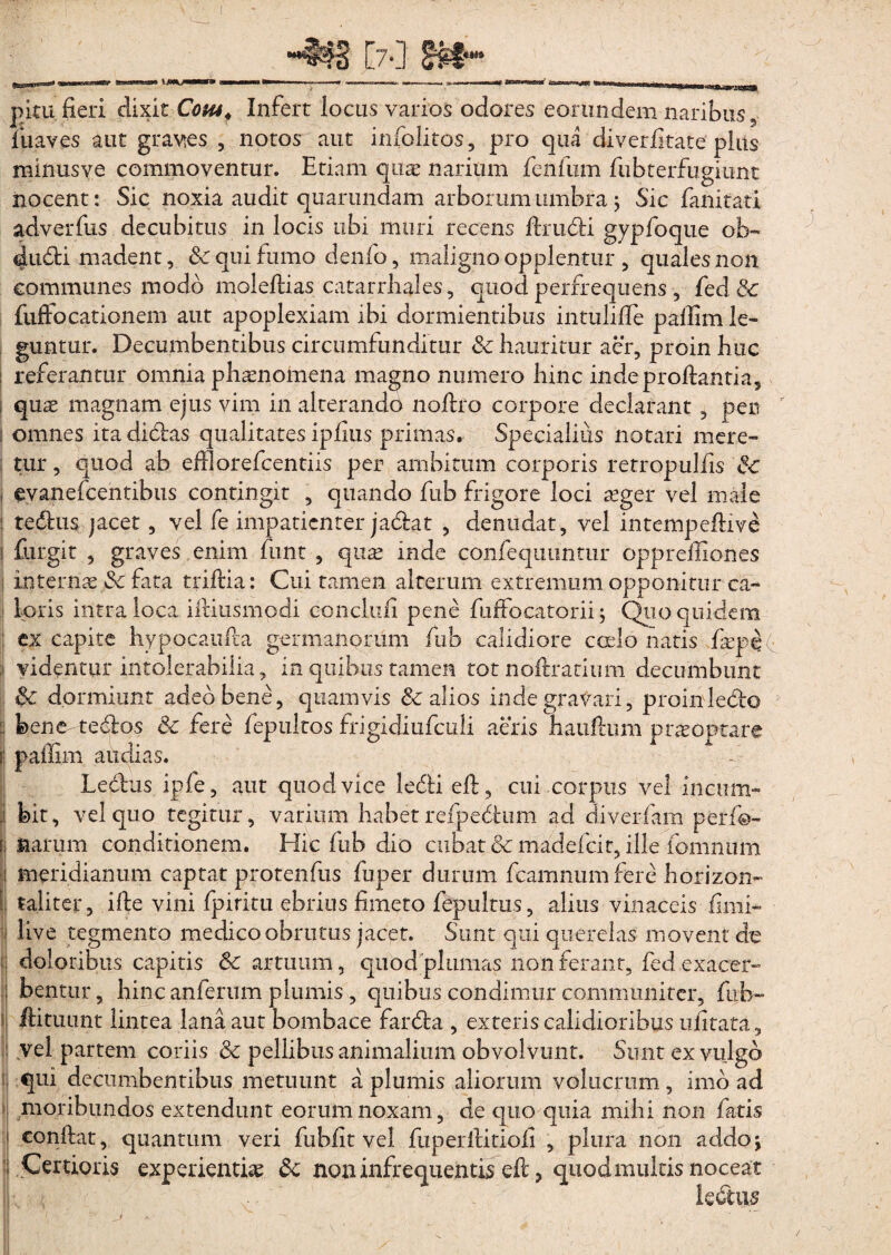 pitu fieri dixit Cohs4 Infert locus varios odores eorundem naribus, fuaves aut gravtes , notos aut iniolitos, pro qua diverfitate plits minusye commoventur. Etiam qure narium fenfum fubterfugiunt nocent: Sic noxia audit quarundam arborum umbra; Sic fanitati adverfiis decubitus in locis ubi muri recens firudi gypfoque ob- dudi madent, & qui fumo denfo, maligno opplentur , quales non communes modo moleftias catarrhales, quod perfrequens, fed 8c fuffocationem aut apoplexiam ibi dormientibus intulifie palum le¬ guntur. Decumbentibus circumfunditur & hauritur aer, proin huc : referantur omnia phaenomena magno numero hinc inde proflantia, qus magnam ejus vim in alterando nofiro corpore declarant, per i omnes ita didas qualitates ipfius primas. Specialius notari mere¬ tur , quod ab efilorefcentiis per ambitum corporis retropulfis & i evanefcentibus contingit , quando fub frigore loci aeger vel male : tedus jacet, vel fe impatienter jadat , denudat, vel intempeftive ! fiargit , graves enim funt , quas inde confequuntur opprefiiones i internaefk fata triftia: Cui tamen alterum extremum opponitur ca¬ loris intra loca ifiiusmodi eonclufi pene fuffocatorii; Quo quidem ex capite hypocaufia germanorum fub calidiore ccelo natis faepef ;j videntur intolerabilia, in quibus tamen tot noftratium decumbunt & dormiunt adeo bene, quamvis & alios inde gravari, proin ledo bene-te dos &c fere fepultos frigidiufculi aeris haufium prasoptare | paffim aitdias. Ledus ipfe, aut quod vice ledi eft, cui corpus vel incum- j bit, vel quo tegitur, varium habet refpedum ad diverfam perfo- i narum conditionem. Hic fub dio cubat & madefeit, ille fomnum i meridianum captat protenfus fuper durum fcamnum fere horizon- | taliter, ifte vini fpiritu ebrius fimeto fepultus, alius vinaceis fimi- I live tegmento medico obrutus jacet. Sunt qui querelas movent'do doloribus capitis 6c artuum, quod plumas non ferant, fed exacer¬ bentur, hinc anferum plumis , quibus condimur communiter, fub- ftituunt lintea lana aut bombace farda , exteris calidioribus ufitata, vel partem coriis & pellibus animalium obvolvunt. Sunt ex vulgo qui decumbentibus metuunt a plumis aliorum volucram, imo ad moribundos extendunt eorum noxam, de quo quia mihi non fatis i confiat, quantum veri fubfit vel fuperfiitiofi , plura non addoj ; Certioris experientia & non infrequentis efi, quod multis noceat ledas