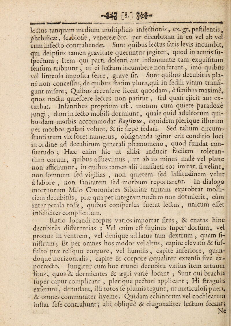 ■442 [8-] lembus tanquam medium multiplicis infedionis , ex. gr, peftilentis, phthifics , fcabiofas, venereas &c. per decubitum in eo vel ab vel cum infecto contrahendae. Sunt quibus ledus fatis levis incumbit, qui deipffus tamen gravitate queruntur jugiter , quod in acutis fu- (pedum ; Item qui parti dolenti aut inflammatas tam exquifitum fenfum tribuunt, ut ei ledum incumbere non ferant, imo quibus vel linteola impolita ferre, grave fit. Sunt quibus decubitus pla¬ ne non conceffus, de quibus (latim plura,qui in fedili vitam tranfi- gunt mifere ; Quibus accenfere liceat quosdam , e fenibus maxime, quos nodu quiefcere ledus non patitur , fed quaff ejicit aut ex¬ turbat. Infantibus proprium efb , motum cum quiete paradoxe jungi ? dum in ledo mobili dormiunt, quale quid adultorum qui¬ busdam morbis accommodat Baglivm, equidem plerique illorum per morbos geftari volunt, 8c fic faspe fedari. Sed talium circum-*-; flandarum vix foret numerus, obffgnanda igitur erit conditio loci in ordine ad decubitum generali phaenomeno , quod fundat con¬ flictu do j Haec enim! hic ut alibi inducit facilem toleran¬ tiam eorum, quibus afflievimiis , ut ab iis minus male vel plane non afficiamur, in quibus tamen alii inaffiieti eos imitari fi velint, non fomnum fed vigilias , non quietem fed laffitudinem vehit a labore , non fanitatem fed-morbum reportarent. In dialogo mortuorum Milo Crotoniates Sibaritte tantam exprobrat molli¬ tiem decubitus, pr:e qua per integram nodem non dormierit, cum inter petala rode, quibus confperfus fuerat ledus , unicum eflet .in feli c i ter co m p 1 i catum. Ratio locandi corpus varios importat litus, &£ enatas hinc decubitus differentias ; Vel enim efl fupinus fuperdorfum, vel pronus in ventrem , vel denique ad latus tam dextrum , quam fi- niftrum j Et per omnes hos modos vel altus, capite elevato Sc fuf- fulto prae reliquo corpore, vel humilis, capite inferiore, quan¬ doque horizontalis , capite &' corpore 'aequaliter extenfo five ex- porredo. jungitur cum hoc trunci decubitu varius item artuum fitus, quos & dormientes & aegri varie locant ; Sunt qui brachia fu.oer caput complicant , plerique pedori applicant $ Hi flragulis exierunt, denudant, illi totos fe plumis tegunt, ut meticulofi pueri, & omnes communiter hyeme. Quidam echinorum vel cochlearum inffar fefe contrahunt; alii oblique & diagonaliter ledum fecant; Ne