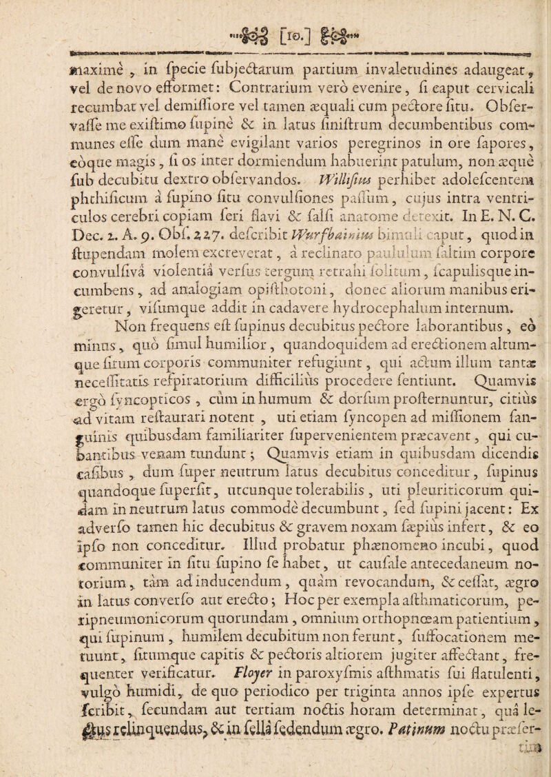 maxime , in fpecie fubjedarum partium invaletudines adaugear., vel de novo efformet: Contrarium vero evenire, fi eaput cervicali recumbat vel demiffiore vel tamen aequali cum pectore litu. Obfer- valfe me exillimo fupine Sc in latus Imiltrum decumbentibus com¬ munes effe dum mane evigilant varios peregrinos in ore fapores 9 coque magis, li os inter dormiendum habuerint patulum, non aeque fub decubitu dextro obiervandos. Wilhfins perhibet adolefcentem phthihcimi a fupino iitu convulfiones paffiim, cujus intra ventri¬ culos cerebri copiam ieri havi Sc falfi anatome detexit. In E. N. C. Dee. 2. A. 9. Obi. zzj, defcribit Wurfhaunm bima i i caput, quod in ffcupendans molem excreverat, a reclinato paululum laltim corpore convulliva violentia verfus tergum retrahi folitum, icapuiisque in¬ cumbens , ad analogiam opifthotoni, donec aliorum manibus eri¬ geretur , vifumque addit in cadavere hydrocephalum internum. Non frequens effc fu pinus decubitus pectore laborantibus , eo minus, quo bmul humilior, quandoquidem ad eredionem altum¬ que litum corporis communiter refugiunt, qui actum illum tantas neceffltatls refpiratorium difficilius procedere fentiunt. Quamvis ergo fyncopticos , cum in humum Sc dorfum profternuntur, citius ad vitaiffi reftaurari notent , uti etiam fyncopen ad miffionem fan- fuinis quibusdam familiariter fupervenientem praecavenr , qui eu¬ antibus venam tundunt; Quamvis etiam in quibusdam dicendis cafibus dum fitper neutrum latus decubitus conceditur, fnpinus quandoque {liperiit, utcunque tolerabilis , uti pleuriticorum qui¬ dam in neutrum latus commode decumbunt, feci fupini jacent: Ex adverfo tamen hic decubitus Sc gravem noxam fepius infert, Sc eo ipfo non conceditur. Illud probatur phaenomeno incubi, quod communiter in litu fupino fe habet, ut caufale antecedaneum no¬ torium 9 tam ad inducendum , quam revocandum, Sc ce liat, aegro in latus converfo aut eredo; Hoc per exempla afthmaticorum, pe- lipneumonicorum quorundam , omnium orthopnoeam patientium , qui fupinum , humilem decubitum non ferunt, fuffocationem me¬ tuunt,. litumque capitis &C pedoris altiorem jugiter affedant, fre¬ quenter velificatur. Floyer in paroxyfmis afthmatis fui flatulcnti, vulgo humidi, de quo periodico per triginta annos ipfe expertus feribit fecundam aut tertiam nodis horam determinat, qua le- fella fidendum iegro. Faunum nodu praefer-