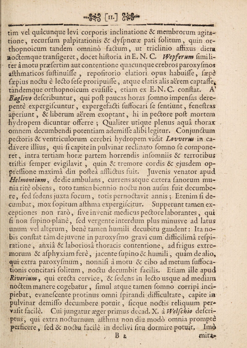 j tione, recurfum palpitationis & dyfpnoeas pati folitum, quin or- ! thopnoicum tandem omnino fadtum, ut triclinio affixus dieirn i nodtemque tranligeret, docet hidoria in E. N. C. Wefferum fimili— j ter a motu praefertim aut contentione quacunque crebros paroxy fraos : afthmaticos fudinuiffe , repofitorio elatiori opus habuiffe, fasp£ faepius nodtu e ledio fefe proripuifle, atque elatis alis aerem captaffe* tandemque orthopnoicum evalide, etiam ex E. N. C. condat. A’ Baglivo defcribuntur, qui pod paucas horas fomno impenfas dere¬ pente expergifcuntur, expergefadti fuffocari fe fentiunt, fenedras aperiunt, Sc liberum aerem exoptant, hi in pedtore pod mortem hydropem dicuntur offerre ; Qualiter utique plenus aqua thorax i omnem decumbendi potentiam ademiffe alibi legitur. Conjimdtum pedtoris & ventriculorum cerebri hydropem vidit Lovverm in ca¬ davere illius, qui li capite in pulvinar reclinato fomno fe compone¬ ret , intra tertiam horas partem horrendis infomniis 3c terroribus tridis femper evigilavit , quin tremore cordis Sc ejusdem op- predione maxima diu podea afflidtus fuit. Juvenis venator apud Helmonttum, de die ambulans, currens atque caetera fanorum mu¬ nia rite obiens, toto tamen biennio noctu non aufus fuit decumbe¬ re, fed fedens juxta focum, totis pernodtavit annis ; Etenim fi de¬ cumbat , mox fopitum adhma expergilcitur. Suppetunt tamen ex¬ ceptiones non raro, liveinvenit medicuspedtorelaborantes, qui fi non fupino plane, fed vergente interdum plus minusve ad latus unum vel alterum, bene tamen humili decubitu gaudent: Ita no¬ bis condat tam de juvene inparoxyfmo gravi cum difficilima refpi- ratione , anxia & laboriosa thoracis contentione, ad frigus extre¬ morum & afphyxiam fere, jacente fupino & humili, quam de alio, qui extra paroxyfmum, nonnili a motu & cibo ad metum fuffoca- tionis concitari folitum, nodtu decumbit facilis. Etiam ille apud Riverium, qui erecta cervice, &c fedens in ledto usque ad mediani nodtem manere cogebatur, fimul atque tamen fomno corripi inci¬ piebat, evanefcenteprotinus omni fpirandi difficultate, capite in pulvinar demiffo decumbere potuit, dcque nodtis reliquum per* valit facile. Cui jungatur seger primus decad. X. a PVelfchio defcri- ptus, qui extra nodiurnum adhma non diu modo omnia prompte perficere, fed dc nodtu facile in declivi fitu dormire potuit, Imo , B a mirfc*