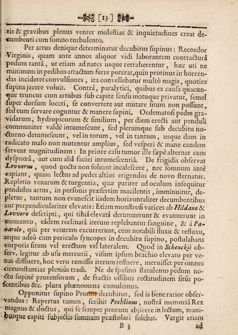 i tis & gravibus plenus venter molelHas & inquietudines creat de- i cumbenti cum fomno turbulento. Per artus denique determinatur decubitus fiipinus : Recordor I Virginis, quam ante annos aliquot vidi laborantem contradura pedum tanta, ut etiam ad nates usque retraherentur, hsec uti ne jj minimum in pedibus attadum ferre poterat,quin protinus in horren- jj lias incideret convul/iones , ita convellebatur multo magis, quoties fupina jacere voluit. Contra, paralytici, quibus ex caufa quacun- | que truncus cum artubus fub capite fenfu motuque privatur, femel fiiper dorfum locati, fe convertere aut mutare /itum non polliint, fed eum fervare coguntur Sc manere fupini. Oedematofi pedes m;a- 1 vidarum, hydropicorum & fimiliutn, per diem eredi aut penduli j communiter valde intumefcunt, fed plerumque fub decubitu no- 1 <^nrno detumefcunt, vel in totum, vel in tantum, usque dum in radicato malo non mutentur amplius, fed vefperi <Se mane eandem i fervent magnitudinem: In priore cafu tumor ille faepe alternat cum dyfpnoea, aut cum alia faciei intumefcentia. De frigidis obfervat LovvertM , quod podu non foleant incalefcere, nec fomnum ante capiant, quam ledus ad pedes altius erigendos de novo /fernatur. Repletio venarum & turgentia, quae, pariter ad oculum infequitur pendulos artus, in perfonis jpraefertim macilentis, imminuitur, de¬ pletur , rantum non evanefcit iisdem horizon taliter decumbentibus aut perpendiculariter elevatis: Etiam monftrofi varices ab HHddno & Lovvero defcripti , qui tibia elevata detumuerunt & evanuerunt in momento, eadem reclinata iterum replebantur /anguine, & a Pa« tiarolo, qui per ventrem excurrerunt, eum notabili fluxu & refluxu, atque adeo cum periculo fyncopes in decubitu fupino, poftulabant corporis /itum vel eredum vel lateralem. Quod in Schenckii ob~ ferv. legitur ab ufu mercurii, vifum ipfum brachio elevato per ve¬ nas diffluere, hoc vero remi/To iterum refluere, meruiflet per omnes cireum/fantias plenius tradi. Ne defpafmo flatuiento pedum no- du fupine protenforum , de fradis oflibus reditudinem fitus po- Icentibus &:c. plura phaenomena cumulemus. Opponitur fupino Proiffc? decubitus, fed is bene rarior ob/er» vandus: Repertus tamen, fcribit Feehlmm , noftra memoria Rex magnus &c dodus, qui fe /em ner urorum ab i i re re in ledum. mani-