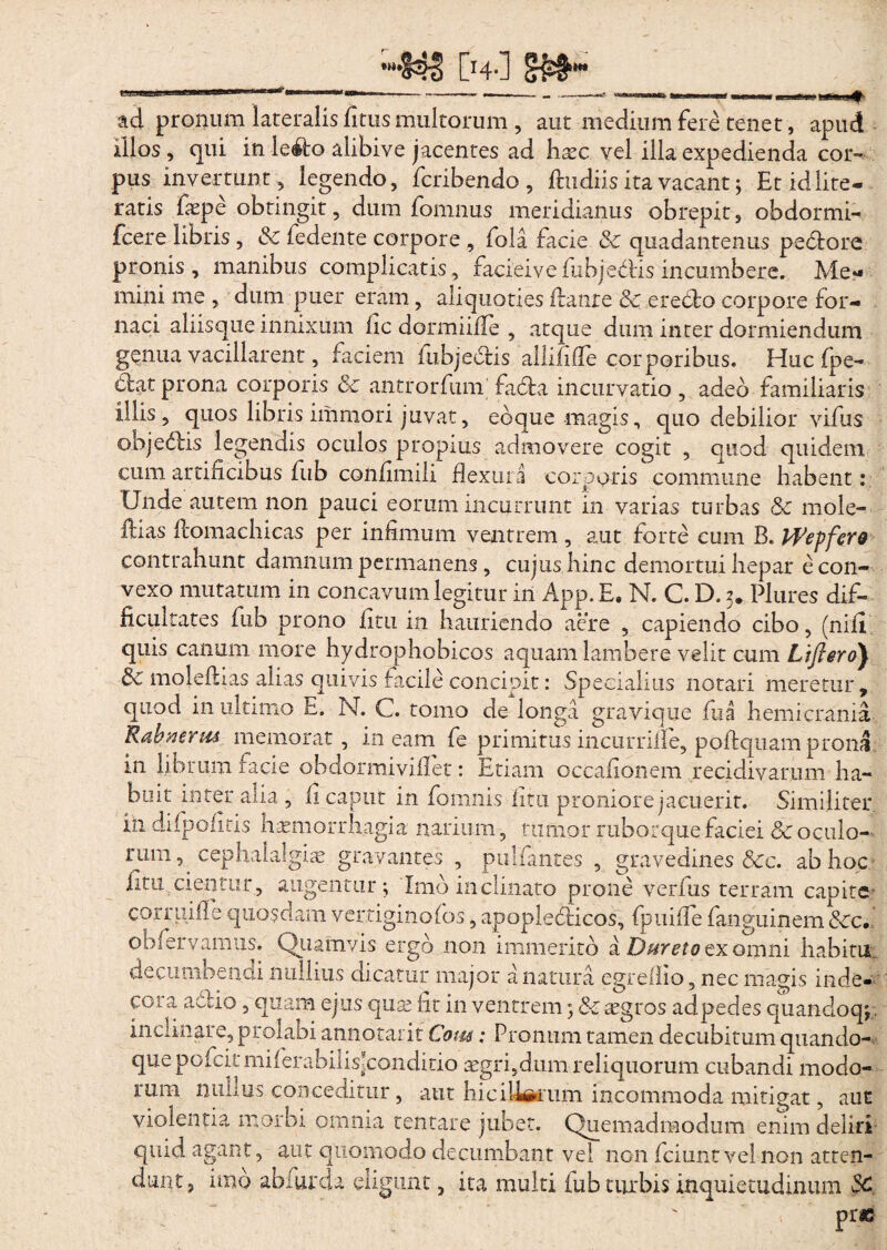 ad pronum lateralisfitusmultorum , aut medium fere tenet, apud illos, qui in iefto alibive jacentes ad haec vel illa expedienda cor¬ pus invertunt, legendo, fcribendo , ftu diis ita vacant; Et id lite- ratis faepe obtingit, dum fomnus meridianus obrepit, obdormi- fcere libris, Sc fedente corpore , fola facie & quadantenus pedtore pronis , manibus complicatis, facieive fubjedtis incumbere. Me¬ mini me , dum puer eram, aliquoties flante Sc erecto corpore for¬ naci aliisque innixum fic dormiifle , atque dum inter dormiendum genua vacillarent, faciem fubjeclis allififle corporibus. Huc (pe¬ ctat prona corporis Sc antrorfum fadla incurvatio, adeo familiaris illis, quos libris immori juvat, ebque magis, quo debilior vifus objedtis legendis oculos propius admovere cogit , quod quidem cum artificibus fub confimili flexura corporis commune habent: Unde autem non pauci eorum incurrunt in varias turbas Sc mole¬ bas ftomachicas per infimum ventrem , aut forte cum B. Wepfero contrahunt damnum permanens , cujus hinc demortui hepar e con¬ vexo mutatum in concavum legitur in App.E, N. C. D. 3. Plures dif¬ ficultates fub prono fitu in hauriendo aere , capiendo cibo, (nifi quis canum more bydrophobicos aquam lambere velit cum Ljflero) Sc moleflias alias quivis facile concipit: Specialius notari meretur, quod in ultimo E. N. C. tomo de longa gravique fua hemicrania Rahierm memorat, ineam fe primitus incurrifie, poftquam prona in librum facie obdormiviflet: Etiam occafionem recidivarum ha¬ buit inter alia , fl caput in fomnis htu proniore jacuerit. Similiter in difpofiris haemorrhagia narium 9 tumor ruborque faciei Sc oculo¬ rum, cephalalgia gravantes , pulfantes , gravedines Scc. ab hoc fitu. cientur, augentur; 'Imo inclinato prone verfus terram capite corruifle quosdam verriginofos, apoplediicos, fpuiffe fanguinem Scc. obfervamus. Quamvis ergo non immerito a Dureta ex omni habitu, decumbendi nullius dicatur major a natura egreflio, nec magis inde- coia ad 10, quam ejus quse lit in ventrem; & icgros adpedes quandoq; inclinare, prolabi annotarit Com; Pronum tamen decubitum quando¬ que pcfcitmiierabilisjcondido aegri,dum reliquorum cubandi modo- 1 uni minus conceditur, aut hiciUftcum incommoda mitigat, auc violentia morbi omnia tentare jubet. Quemadmodum enim deliri quid agant, aut quomodo decumbant vel non fciuntvelnon atten¬ dunt, imo abfurda eligunt, ita multi fub turbis inquietudinum SC. : Prae