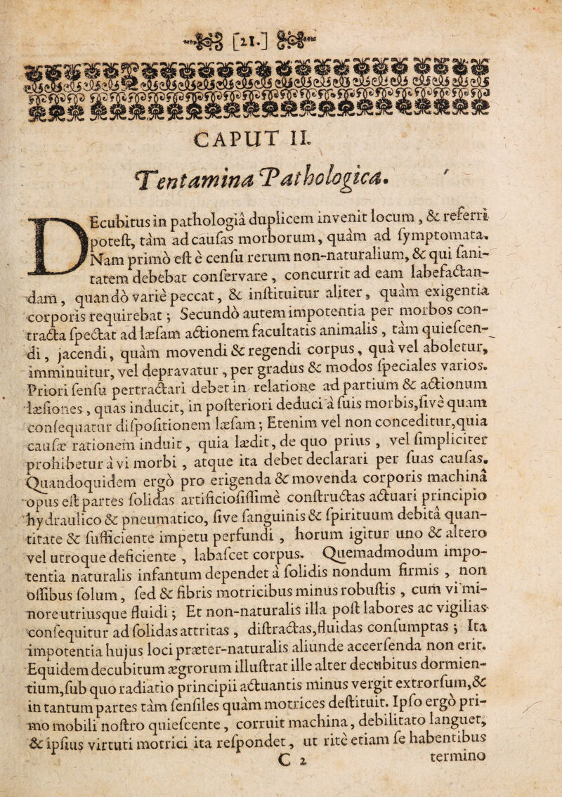 [«•] CAPUT II ‘T*ientamina Pathologica. DEcubitus in patbologia duplicem invenit locum, & referri poteft, tam ad caulas morborum, quam ad fymptomata. P4am primo eft e cenfu rerum rion-naturalium, & t|ui fam~ ratem debebat confervare, concurrit ad eam labefactan¬ dam , quando varie peccat, & inftituitur aliter, quam exigentia corporis requirebat; Secundo autem impotentia per moibos coii- tradla Ipeitat ad Itefam adtionem facultatis animalis , tam quieicen-^ di, jacendi, quam movendi & regendi corpus, qua vel aboletur, imminuitur, vel depravatur, per gradus &c modos ipeciales varios» Priori fenfu pertracf ari debet in relatione ad partium &c aciionuni Isefiones, quas inducit, in pofteriori deduci a fuis nioibis,five quam confequatur difpofitionem laefam *, Etenim vel non conceditur,quia C3.iifx rationem induit, quia laedit, de quo prius , vel {impliciter prohibetur a vi morbi, atque ita debet declarari per fuas e au fas. Quandoquidem ergo pro erigenda & movenda corporis machina ■ opus elf partes folidas artificiofifiime coniliuClas a6tuari principio hydraulico pneumatico, live fanguinis& fpirituum debita quan¬ titate & fufificiente impetu perfundi , horum igitur uno 8c altero vel utroque deficiente , labafcet corpus» QuemadmoGum impo¬ tentia naturalis infantum dependet a folidis nondum firmis , non o Ilibus foliim, fed & fibris motricibus minus robudis , cum vi mi¬ nore utritisque fluidi; Et non-naturalis illa poli laboies ac vigilias- confequitur ad folidas attritas , dillra£tas,fluidas conlumptas j ita impotentia hujus locipraeter-naturalis aliunde aceerfenda non eiir. Equidem decubitum agrorum illuilrat ille alter decubitus dormien¬ tium, fub quo radiatio principii a<51uantis minus vergit extrorfum,dC in tantum partes tam fenfiles quam motrices deftituit. Ipfo ergo pri- ^ tno mobili noflro quiefcente , corruit machina, debilitato languet, ipfius virtuti motrici ita refpondet, ut rite etiam fe habentibus q z termino