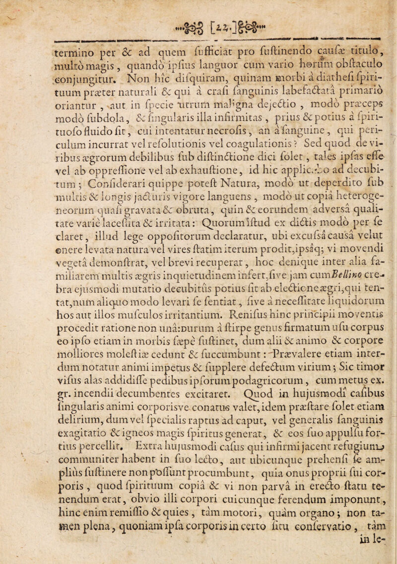 V- M3 C***ltW «in termino .1, multo magis per Sc ad quem (officiat pro (ii(linendo caufae titulo, eris, quando infius languor cum vario horum ohuaculo quando a conjungitur. Non hic difquiram, quinam morbi a diathefi fpiri- tuum praeter naturali & qui a crafi fangiiinis labefadata primario oriantur , aut in fpecie utrum maligna dejedio , modo praeceps modo fubdola, & lingularis illa infirmitas , prius & potius a fpiri- tuofo fluido fit, cui intentatur necrofis, an a (anguine, qui peri- culum incurrat vel refolutionis vel coagulationis ? Sed quod de vi¬ ribus aegrorum debilibus fiib diftindione dici (olet, tales ipfas efle vel ab oppreffione vel ab exhauftione, id hic applicubo ad decubi¬ tum ; Confiderari quippe poteft Natura, modo ut deperdito fiub . multis & longis jaduris vigore languens, modo ut copia heteroge- neorum quali gravata & obruta, quin & eorundem adversa quali¬ tate varie laceffita & irritata: Quorum illud ex didis modo per fe claret, illud lege oppofitorum declaratur, ubi excufsacausa velut ©nere levata natura vel vires (latim iterum prodit,ipsaq; vi movendi vegeta demonftrat, vel brevi recuperat, hoc denique inter alia fa¬ miliarem multis aegris inquietudinem infert,five jam cumBellino cre¬ bra ejusmodi mutatio decubitus potius fit abeiedicneaegri?qui ten- tat,num aliquo modo levari (e fentiat, five a neceffitate liquidorum hos aut illos mufculos irritantium. Renifus hinc principii moventis procedit ratione non una: Durum a ftirpe genus firmatum ufu corpus eoipfo etiam in morbis faepe fuftiriet, dum alii & animo & corpore molliores molefiiae cedunt Se fuccumbunt: Praevalere etiam inter¬ dum notatur animi impetus &. fupplere defedum virium •, Sic timor vifus alas addidiffie pedibus ipforum podagricorum, cum metus ex. gr. incendii decumbentes excitaret. Quod in hujusmodi cafibus lingularis animi corporisve conatus valet, idem prasftare folet etiam delirium, dum vel (pedalis raptus ad caput, vel generalis fanguinis exagitatio & igneos magis {piritus generat, & eos fuo appuifu for¬ tius percellit. Extra huj usmodi cafus qui infirmi jacent refugiunij communiter habent in fuo ledo, aut ubicunque prehenfi fe am¬ plius fuftinere non pt)(Tunt procumbunt, quia onus proprii fui cor¬ poris , quod fpirituum copia fk vi non parva in eredo (latu te¬ nendum erat, obvio illi corpori cuicunque ferendum imponunt, hinc enim remifiio & quies , tam motori, quam organo; non ta¬ men plena ? quoniam ipfa .corporis in certo ficu eonfervatio, tam inle»